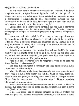 Maçonaria – Do Outro Lado da Luz
Se um cristão estava combatendo o alcoolismo, teríamos dificuldade
em pensar que seu arrependimento foi genuíno se ele mantém garrafas de
uísque escondidas por toda a casa. Se um cristão teve um problema com
a pornografia e arrependeu-se dele, poderíamos duvidar da sua
sinceridade ou da sua fé se descobríssemos que ele ainda tem revistas
sujas no seu quarto. É como dizer no seu coração:
Estou pedindo ao Senhor que me perdoe, e que me ajude a ficar longe
deste pecado, mas somente para a possibilidade de Ele não conseguir,
estou pegando este par de revistas Playboy para ir agüentando este período
difícil.
Isso mostra falta de verdadeira fé no poder redentor que Jesus tem
de verdadeiramente libertar alguém. O conselho da Bíblia é destruir
todos os livros e artefatos maçônicos (aventais, anéis, chapéus de Fez,
etc.) ou, no caso de livros, talvez doá-los para ministérios respeitáveis de
pesquisa. – Veja Atos 19:18-20.
Satanás é o acusador dos irmãos (Apocalipse 12:10). Se você
mantiver-se legalmente como membro da Loja, mesmo se por anos você
não entrar num templo maçônico, ele pode usar isso para atacá-lo, e
destruir o seu testemunho. Ele pode sussurrar:
Você não está realmente livre da maçonaria. Você ainda está nos
livros. Que tipo de cristão você é?
Ele pode também tentar e conseguir que você retorne para a Loja,
só para ver os velhos amigos.
Mais significante ainda é que Satanás pode usar essa conexão legal
entre você e a Loja para atacar sua família. Quando você, como ex-
maçom, orar pela proteção do sangue de Jesus sobre a sua esposa e seus
filhos, Satanás pode comparecer diante do trono de Deus acusando-o.
Ele poderá verazmente dizer:
Esse homem não se arrependeu de verdade. Ainda tenho o direito de
atribular sua casa, visto que ele ainda está ligado legalmente com a minha
Loja. Ele ainda me serve.
É por essa razão que as orações sinceras de muitos cristãos são
rebatidas pelo teto. Satanás é o legalista supremo, e a sua mente é como
191
 
