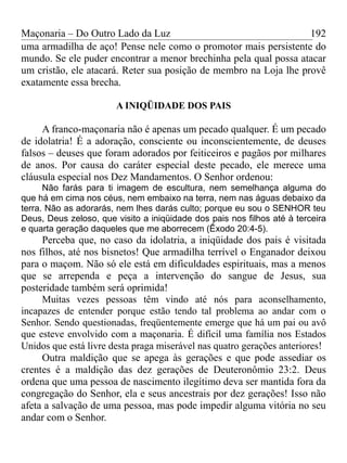 Maçonaria – Do Outro Lado da Luz
uma armadilha de aço! Pense nele como o promotor mais persistente do
mundo. Se ele puder encontrar a menor brechinha pela qual possa atacar
um cristão, ele atacará. Reter sua posição de membro na Loja lhe provê
exatamente essa brecha.
A INIQÜIDADE DOS PAIS
A franco-maçonaria não é apenas um pecado qualquer. É um pecado
de idolatria! É a adoração, consciente ou inconscientemente, de deuses
falsos – deuses que foram adorados por feiticeiros e pagãos por milhares
de anos. Por causa do caráter especial deste pecado, ele merece uma
cláusula especial nos Dez Mandamentos. O Senhor ordenou:
Não farás para ti imagem de escultura, nem semelhança alguma do
que há em cima nos céus, nem embaixo na terra, nem nas águas debaixo da
terra. Não as adorarás, nem lhes darás culto; porque eu sou o SENHOR teu
Deus, Deus zeloso, que visito a iniqüidade dos pais nos filhos até à terceira
e quarta geração daqueles que me aborrecem (Êxodo 20:4-5).
Perceba que, no caso da idolatria, a iniqüidade dos pais é visitada
nos filhos, até nos bisnetos! Que armadilha terrível o Enganador deixou
para o maçom. Não só ele está em dificuldades espirituais, mas a menos
que se arrependa e peça a intervenção do sangue de Jesus, sua
posteridade também será oprimida!
Muitas vezes pessoas têm vindo até nós para aconselhamento,
incapazes de entender porque estão tendo tal problema ao andar com o
Senhor. Sendo questionadas, freqüentemente emerge que há um pai ou avô
que esteve envolvido com a maçonaria. É difícil uma família nos Estados
Unidos que está livre desta praga miserável nas quatro gerações anteriores!
Outra maldição que se apega às gerações e que pode assediar os
crentes é a maldição das dez gerações de Deuteronômio 23:2. Deus
ordena que uma pessoa de nascimento ilegítimo deva ser mantida fora da
congregação do Senhor, ela e seus ancestrais por dez gerações! Isso não
afeta a salvação de uma pessoa, mas pode impedir alguma vitória no seu
andar com o Senhor.
192
 