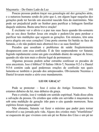 Maçonaria – Do Outro Lado da Luz
Poucas pessoas podem traçar sua genealogia até dez gerações atrás,
e a natureza humana sendo do jeito que é, em algum lugar naquelas dez
gerações pode ter havido um ancestral nascido fora do matrimônio. Não
pode ser prejudicial pedir ao Senhor para purificar a linhagem familiar
daquele anátema. Basta uma breve oração!
É excitante ver o alívio e a paz nas suas faces quando tão-somente
vão ao seu doce Senhor Jesus em oração e pedem-Lhe para perdoar e
purificar tais maldições que seguem as gerações. Em minutos, têm uma
nova alegria em seus corações! Uma porta enorme foi batida na face de
Satanás, e ele não poderá mais aborrecê-los e as suas famílias!
Pecados que assediam e problemas de saúde freqüentemente
desaparecem com essa confissão. É de fato surpreendente ver Satanás
fugindo rapidamente como um gato escaldado diante do sangue de Jesus;
quando ele não tem mais o direito legal de permanecer.
Algumas pessoas podem achar estranho confessar os pecados de
seus ancestrais. Isso é bíblico? O Salmo 106:6-7; Neemias 9:2-3 e Daniel
9:5-6 contém cada qual poderosas orações de confissão nas quais
lamenta-se também o pecado dos antepassados. Obviamente Neemias e
Daniel levaram muito a sério esse mandamento.
LEI OU GRAÇA?
Pode se protestar: – Isso é coisa do Antigo Testamento. Não
estamos debaixo da lei, mas debaixo da graça.
Para o cristão, isso é verdade em sentido espiritual. Nada disso afeta
a salvação da pessoa. Os cristãos que estão em servidão à maçonaria ou
sob uma maldição de geração irão para o céu quando morrerem. Seus
espíritos foram regenerados!
Não obstante, Satanás vai fazer o máximo que puder para tornar
miserável a sua jornada pela vida. Alguns dos cristãos mais "triunfalistas"
se esquecem de que vivemos com um pé no Reino dos Céus e um pé no
193
 
