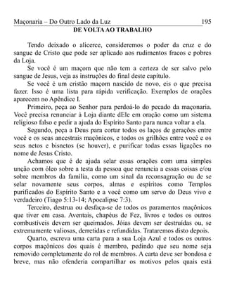Maçonaria – Do Outro Lado da Luz
DE VOLTAAO TRABALHO
Tendo deixado o alicerce, consideremos o poder da cruz e do
sangue de Cristo que pode ser aplicado aos rudimentos fracos e pobres
da Loja.
Se você é um maçom que não tem a certeza de ser salvo pelo
sangue de Jesus, veja as instruções do final deste capítulo.
Se você é um cristão maçom nascido de novo, eis o que precisa
fazer. Isso é uma lista para rápida verificação. Exemplos de orações
aparecem no Apêndice I.
Primeiro, peça ao Senhor para perdoá-lo do pecado da maçonaria.
Você precisa renunciar à Loja diante dEle em oração como um sistema
religioso falso e pedir a ajuda do Espírito Santo para nunca voltar a ela.
Segundo, peça a Deus para cortar todos os laços de gerações entre
você e os seus ancestrais maçônicos, e todos os grilhões entre você e os
seus netos e bisnetos (se houver), e purificar todas essas ligações no
nome de Jesus Cristo.
Achamos que é de ajuda selar essas orações com uma simples
unção com óleo sobre a testa da pessoa que renuncia a essas coisas e/ou
sobre membros da família, como um sinal da reconsagração ou de se
selar novamente seus corpos, almas e espíritos como Templos
purificados do Espírito Santo e a você como um servo do Deus vivo e
verdadeiro (Tiago 5:13-14; Apocalipse 7:3).
Terceiro, destrua ou desfaça-se de todos os paramentos maçônicos
que tiver em casa. Aventais, chapéus de Fez, livros e todos os outros
combustíveis devem ser queimados. Jóias devem ser destruídas ou, se
extremamente valiosas, derretidas e refundidas. Trataremos disto depois.
Quarto, escreva uma carta para a sua Loja Azul e todos os outros
corpos maçônicos dos quais é membro, pedindo que seu nome seja
removido completamente do rol de membros. A carta deve ser bondosa e
breve, mas não ofenderia compartilhar os motivos pelos quais está
195
 