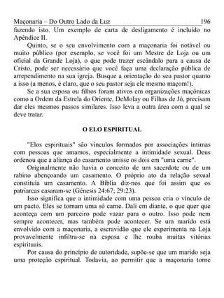Maçonaria – Do Outro Lado da Luz
fazendo isto. Um exemplo de carta de desligamento é incluído no
Apêndice II.
Quinto, se o seu envolvimento com a maçonaria foi notável ou
muito público (por exemplo, se você foi um Mestre de Loja ou um
oficial da Grande Loja), o que pode trazer escândalo para a causa de
Cristo, pode ser necessário que você faça uma declaração pública de
arrependimento na sua igreja. Busque a orientação do seu pastor quanto
a isso (a menos, é claro, que o seu pastor seja ele mesmo maçom!).
Se a sua esposa ou filhos foram ativos em organizações maçônicas
como a Ordem da Estrela do Oriente, DeMolay ou Filhas de Jó, precisam
dar eles mesmos passos similares. Isso leva a outra área com a qual se
deve tratar.
O ELO ESPIRITUAL
"Elos espirituais" são vínculos formados por associações íntimas
com pessoas que amamos, especialmente a intimidade sexual. Deus
ordenou que a aliança do casamento unisse os dois em "uma carne".
Originalmente não havia o conceito de um sacerdote ou de um
rabino abençoando um casamento. O próprio ato da relação sexual
constituía um casamento. A Bíblia diz-nos que foi assim que os
patriarcas casaram-se (Gênesis 24:67; 29:23).
Isso significa que a intimidade com uma pessoa cria o vínculo de
um pacto. Eles se tornam uma só carne. Dali em diante, o que quer que
aconteça com um parceiro pode vazar para o outro. Isso pode nem
sempre acontecer, mas também pode acontecer. Se um marido está
envolvido com a maçonaria, a escravidão que ele experimenta na Loja
provavelmente infiltra-se na esposa e lhe rouba muitas vitórias
espirituais.
Por causa do princípio de autoridade, supõe-se que um marido seja
uma proteção espiritual. Todavia, ao permitir que a maçonaria torne
196
 