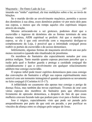 Maçonaria – Do Outro Lado da Luz
imundo seu "ninho" espiritual, ele traz maldições sobre o lar, ao invés de
bênçãos.
Se o marido devido ao envolvimento maçônico, permitiu o acesso
dos demônios à sua alma, esses demônios podem vir por meio dele para
sua esposa, a menos que ela rompa aqueles elos espirituais iníquos
através da oração.
Mesmo arriscando-me a ser grotesco, podemos dizer que a
escravidão e ingresso de demônios são as formas terminais de uma
doença venérea, AIDS espiritual se preferir. Até que o marido (ou
esposa, se ela é que está envolvida com a maçonaria) desligue-se
completamente da Loja, é possível que a intimidade conjugal possa
reabrir os portais da escravidão e do acesso demoníaco.
Infelizmente, algumas formas de maçonaria envolvem um uso pelo
menos recreativo (quando não ritualizado) de prostitutas.
Os membros do Santuário são especialmente notados por essa
prática maligna. Tanto marido quanto esposas precisam perceber que a
razão pela qual o Senhor guarda e protege a castidade conjugal tão
cuidadosamente é que o envolvimento em qualquer relacionamento
adúltero traz consigo escravidão.
O esposo infiel pode trazer espíritos demoníacos para casa consigo
das convenções do Santuário e afligir sua esposa espiritualmente mais
sensível com um tormento inimaginável quando ajuntarem-se novamente
no leito conjugal (I Coríntios 6:15-17).
A infidelidade no casamento não apenas traz consigo o perigo de
doença física, mas também das trevas espirituais. Tivemos de orar com
várias esposas dos membros do Santuário para que obtivessem
livramento de opressão demoníaca, a despeito do fato de que essas
mulheres estavam fazendo tudo que podiam para viver para o Senhor Jesus.
Isso é trágico, especialmente visto que pode ser parado pelo
arrependimento por parte do que está em pecado, e por purificar os
vínculos da aliança entre os cônjuges pelo sangue de Jesus.
197
 