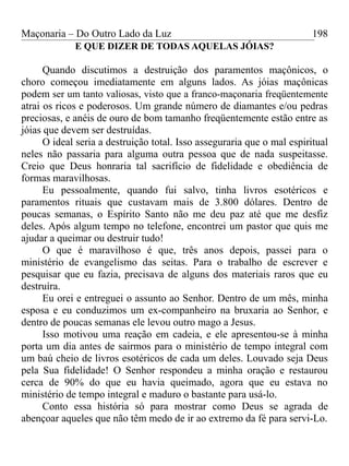 Maçonaria – Do Outro Lado da Luz
E QUE DIZER DE TODAS AQUELAS JÓIAS?
Quando discutimos a destruição dos paramentos maçônicos, o
choro começou imediatamente em alguns lados. As jóias maçônicas
podem ser um tanto valiosas, visto que a franco-maçonaria freqüentemente
atrai os ricos e poderosos. Um grande número de diamantes e/ou pedras
preciosas, e anéis de ouro de bom tamanho freqüentemente estão entre as
jóias que devem ser destruídas.
O ideal seria a destruição total. Isso asseguraria que o mal espiritual
neles não passaria para alguma outra pessoa que de nada suspeitasse.
Creio que Deus honraria tal sacrifício de fidelidade e obediência de
formas maravilhosas.
Eu pessoalmente, quando fui salvo, tinha livros esotéricos e
paramentos rituais que custavam mais de 3.800 dólares. Dentro de
poucas semanas, o Espírito Santo não me deu paz até que me desfiz
deles. Após algum tempo no telefone, encontrei um pastor que quis me
ajudar a queimar ou destruir tudo!
O que é maravilhoso é que, três anos depois, passei para o
ministério de evangelismo das seitas. Para o trabalho de escrever e
pesquisar que eu fazia, precisava de alguns dos materiais raros que eu
destruíra.
Eu orei e entreguei o assunto ao Senhor. Dentro de um mês, minha
esposa e eu conduzimos um ex-companheiro na bruxaria ao Senhor, e
dentro de poucas semanas ele levou outro mago a Jesus.
Isso motivou uma reação em cadeia, e ele apresentou-se à minha
porta um dia antes de sairmos para o ministério de tempo integral com
um baú cheio de livros esotéricos de cada um deles. Louvado seja Deus
pela Sua fidelidade! O Senhor respondeu a minha oração e restaurou
cerca de 90% do que eu havia queimado, agora que eu estava no
ministério de tempo integral e maduro o bastante para usá-lo.
Conto essa história só para mostrar como Deus se agrada de
abençoar aqueles que não têm medo de ir ao extremo da fé para servi-Lo.
198
 