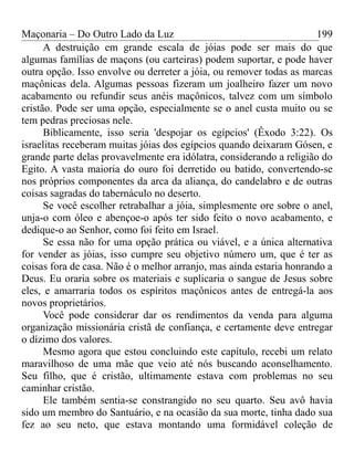 Maçonaria – Do Outro Lado da Luz
A destruição em grande escala de jóias pode ser mais do que
algumas famílias de maçons (ou carteiras) podem suportar, e pode haver
outra opção. Isso envolve ou derreter a jóia, ou remover todas as marcas
maçônicas dela. Algumas pessoas fizeram um joalheiro fazer um novo
acabamento ou refundir seus anéis maçônicos, talvez com um símbolo
cristão. Pode ser uma opção, especialmente se o anel custa muito ou se
tem pedras preciosas nele.
Biblicamente, isso seria 'despojar os egípcios' (Êxodo 3:22). Os
israelitas receberam muitas jóias dos egípcios quando deixaram Gósen, e
grande parte delas provavelmente era idólatra, considerando a religião do
Egito. A vasta maioria do ouro foi derretido ou batido, convertendo-se
nos próprios componentes da arca da aliança, do candelabro e de outras
coisas sagradas do tabernáculo no deserto.
Se você escolher retrabalhar a jóia, simplesmente ore sobre o anel,
unja-o com óleo e abençoe-o após ter sido feito o novo acabamento, e
dedique-o ao Senhor, como foi feito em Israel.
Se essa não for uma opção prática ou viável, e a única alternativa
for vender as jóias, isso cumpre seu objetivo número um, que é ter as
coisas fora de casa. Não é o melhor arranjo, mas ainda estaria honrando a
Deus. Eu oraria sobre os materiais e suplicaria o sangue de Jesus sobre
eles, e amarraria todos os espíritos maçônicos antes de entregá-la aos
novos proprietários.
Você pode considerar dar os rendimentos da venda para alguma
organização missionária cristã de confiança, e certamente deve entregar
o dízimo dos valores.
Mesmo agora que estou concluindo este capítulo, recebi um relato
maravilhoso de uma mãe que veio até nós buscando aconselhamento.
Seu filho, que é cristão, ultimamente estava com problemas no seu
caminhar cristão.
Ele também sentia-se constrangido no seu quarto. Seu avô havia
sido um membro do Santuário, e na ocasião da sua morte, tinha dado sua
fez ao seu neto, que estava montando uma formidável coleção de
199
 