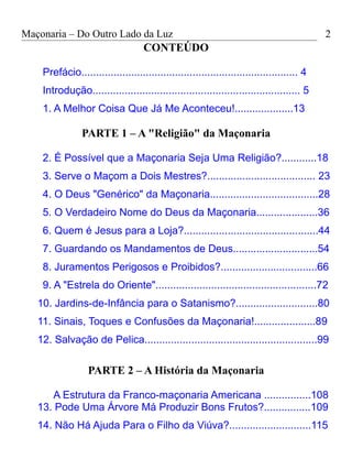 Maçonaria – Do Outro Lado da Luz
CONTEÚDO
Prefácio.......................................................................... 4
Introdução....................................................................... 5
1. A Melhor Coisa Que Já Me Aconteceu!....................13
PARTE 1 – A "Religião" da Maçonaria
2. É Possível que a Maçonaria Seja Uma Religião?............18
3. Serve o Maçom a Dois Mestres?..................................... 23
4. O Deus "Genérico" da Maçonaria.....................................28
5. O Verdadeiro Nome do Deus da Maçonaria.....................36
6. Quem é Jesus para a Loja?..............................................44
7. Guardando os Mandamentos de Deus.............................54
8. Juramentos Perigosos e Proibidos?.................................66
9. A "Estrela do Oriente".......................................................72
10. Jardins-de-Infância para o Satanismo?............................80
11. Sinais, Toques e Confusões da Maçonaria!.....................89
12. Salvação de Pelica...........................................................99
PARTE 2 – A História da Maçonaria
A Estrutura da Franco-maçonaria Americana ................108
13. Pode Uma Árvore Má Produzir Bons Frutos?................109
14. Não Há Ajuda Para o Filho da Viúva?............................115
2
 
