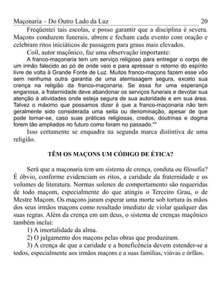 Maçonaria – Do Outro Lado da Luz
Freqüentei tais escolas, e posso garantir que a disciplina é severa.
Maçons conduzem funerais, abrem e fecham cada evento com oração e
celebram ritos iniciáticos de passagem para graus mais elevados.
Coil, autor maçônico, faz uma observação importante:
A franco-maçonaria tem um serviço religioso para entregar o corpo de
um irmão falecido ao pó de onde veio e para apressar o retorno do espírito
livre de volta à Grande Fonte de Luz. Muitos franco-maçons fazem esse vôo
sem nenhuma outra garantia de uma aterrissagem segura, exceto sua
crença na religião da franco-maçonaria. Se essa for uma esperança
enganosa, a fraternidade deve abandonar os serviços funerais e devotar sua
atenção à atividades onde esteja segura de sua autoridade e em sua área.
Talvez o máximo que possamos dizer é que a franco-maçonaria não tem
geralmente sido considerada uma seita ou denominação, apesar de que
pode tornar-se, caso suas práticas religiosas, credos, doutrinas e dogma
forem tão ampliados no futuro como foram no passado."3
Isso certamente se enquadra na segunda marca distintiva de uma
religião.
TÊM OS MAÇONS UM CÓDIGO DE ÉTICA?
Será que a maçonaria tem um sistema de crença, conduta ou filosofia?
É óbvio, conforme evidenciam os ritos, a caridade da fraternidade e os
volumes de literatura. Normas solenes de comportamento são requeridas
de todo maçom, especialmente do que atingiu o Terceiro Grau, o de
Mestre Maçom. Os maçons juram esperar uma morte sob tortura às mãos
dos seus irmãos maçons como resultado imediato de violar qualquer das
suas regras. Além da crença em um deus, o sistema de crenças maçônico
também inclui:
1) A imortalidade da alma.
2) O julgamento dos maçons pelas obras que produziram.
3) A crença de que a caridade e a beneficência devem estender-se a
todos, especialmente aos irmãos maçons e a suas famílias, viúvas e órfãos.
20
 