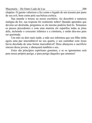 Maçonaria – Do Outro Lado da Luz
chapéus. O garoto valorizou a fez como o legado de um tesouro por parte
de seu avô, bem como pela sua beleza exótica.
Sua mamãe o trouxe ao nosso escritório. Ao descobrir a natureza
maligna da fez, sua resposta foi realmente nobre! Quando aprendeu que
deveria ser destruída, perguntou se ele mesmo poderia fazê-lo. Tomamos
os passos precedentes e com uma marreta ele espatifou todas as jóias
dela, incluindo o crescente islâmico e a cimitarra, e então deu-nos para
ser queimada.
Um mês ou dois mais tarde, a mãe nos informou que seu filho tinha
agora uma paz inacreditável no seu quarto, e seu caminhar com Jesus
havia decolado de uma forma inacreditável! Deus abençoou o sacrifício
sincero desse jovem, e abençoará também o seu.
Estes são princípios espirituais genuínos, e se os ignorarmos será
para nosso próprio perigo, e para perigo daqueles que amamos!
200
 