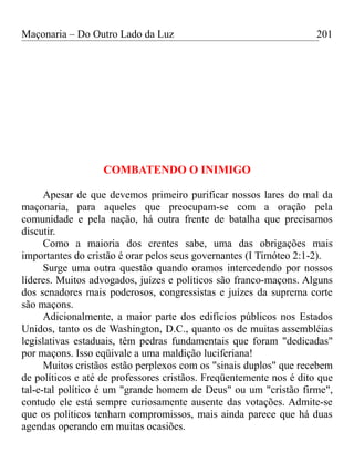Maçonaria – Do Outro Lado da Luz
COMBATENDO O INIMIGO
Apesar de que devemos primeiro purificar nossos lares do mal da
maçonaria, para aqueles que preocupam-se com a oração pela
comunidade e pela nação, há outra frente de batalha que precisamos
discutir.
Como a maioria dos crentes sabe, uma das obrigações mais
importantes do cristão é orar pelos seus governantes (I Timóteo 2:1-2).
Surge uma outra questão quando oramos intercedendo por nossos
líderes. Muitos advogados, juízes e políticos são franco-maçons. Alguns
dos senadores mais poderosos, congressistas e juízes da suprema corte
são maçons.
Adicionalmente, a maior parte dos edifícios públicos nos Estados
Unidos, tanto os de Washington, D.C., quanto os de muitas assembléias
legislativas estaduais, têm pedras fundamentais que foram "dedicadas"
por maçons. Isso eqüivale a uma maldição luciferiana!
Muitos cristãos estão perplexos com os "sinais duplos" que recebem
de políticos e até de professores cristãos. Freqüentemente nos é dito que
tal-e-tal político é um "grande homem de Deus" ou um "cristão firme",
contudo ele está sempre curiosamente ausente das votações. Admite-se
que os políticos tenham compromissos, mais ainda parece que há duas
agendas operando em muitas ocasiões.
201
 