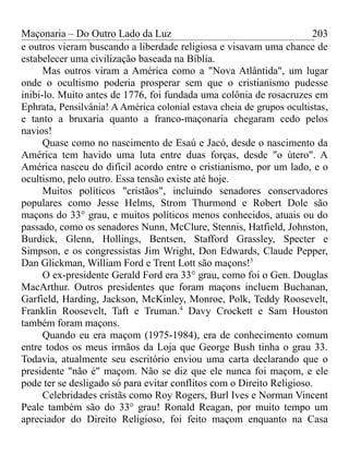 Maçonaria – Do Outro Lado da Luz
e outros vieram buscando a liberdade religiosa e visavam uma chance de
estabelecer uma civilização baseada na Bíblia.
Mas outros viram a América como a "Nova Atlântida", um lugar
onde o ocultismo poderia prosperar sem que o cristianismo pudesse
inibi-lo. Muito antes de 1776, foi fundada uma colônia de rosacruzes em
Ephrata, Pensilvânia! A América colonial estava cheia de grupos ocultistas,
e tanto a bruxaria quanto a franco-maçonaria chegaram cedo pelos
navios!
Quase como no nascimento de Esaú e Jacó, desde o nascimento da
América tem havido uma luta entre duas forças, desde "o útero". A
América nasceu do difícil acordo entre o cristianismo, por um lado, e o
ocultismo, pelo outro. Essa tensão existe até hoje.
Muitos políticos "cristãos", incluindo senadores conservadores
populares como Jesse Helms, Strom Thurmond e Robert Dole são
maçons do 33° grau, e muitos políticos menos conhecidos, atuais ou do
passado, como os senadores Nunn, McClure, Stennis, Hatfield, Johnston,
Burdick, Glenn, Hollings, Bentsen, Stafford Grassley, Specter e
Simpson, e os congressistas Jim Wright, Don Edwards, Claude Pepper,
Dan Glickman, William Ford e Trent Lott são maçons!3
O ex-presidente Gerald Ford era 33° grau, como foi o Gen. Douglas
MacArthur. Outros presidentes que foram maçons incluem Buchanan,
Garfield, Harding, Jackson, McKinley, Monroe, Polk, Teddy Roosevelt,
Franklin Roosevelt, Taft e Truman.4
Davy Crockett e Sam Houston
também foram maçons.
Quando eu era maçom (1975-1984), era de conhecimento comum
entre todos os meus irmãos da Loja que George Bush tinha o grau 33.
Todavia, atualmente seu escritório enviou uma carta declarando que o
presidente "não é" maçom. Não se diz que ele nunca foi maçom, e ele
pode ter se desligado só para evitar conflitos com o Direito Religioso.
Celebridades cristãs como Roy Rogers, Burl Ives e Norman Vincent
Peale também são do 33° grau! Ronald Reagan, por muito tempo um
apreciador do Direito Religioso, foi feito maçom enquanto na Casa
203
 