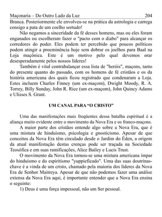 Maçonaria – Do Outro Lado da Luz
Branca. Posteriormente ele envolveu-se na prática da astrologia e carrega
consigo a pata de um coelho sortudo!
Não negamos a sinceridade da fé desses homens, mas ou eles foram
enganados ou escolheram fazer o "pacto com o diabo" para alcançar os
corredores do poder. Eles podem ter percebido que poucos políticos
podem atingir a proeminência hoje sem dobrar os joelhos para Baal na
Loja maçônica. Este é um motivo pelo qual devemos orar
desesperadamente pelos nossos líderes!
Também é vital contrabalançar essa lista de "heróis", maçons, tanto
do presente quanto do passado, com os homens de fé cristãos e os da
história americana dos quais ficou registrado que condenaram a Loja.
Estes incluem Charles Finney (um ex-maçom), Dwight Moody, R. A.
Torrey, Billy Sunday, John R. Rice (um ex-maçom), John Quincy Adams
e Ulisses S. Grant.
UM CANAL PARA “O CRISTO”
Uma das manifestações mais freqüentes dessa batalha espiritual é a
aliança muito evidente entre o movimento da Nova Era e os franco-maçons.
A maior parte dos cristãos entende algo sobre a Nova Era, que é
uma mistura de hinduísmo, psicologia e gnosticismo. Apesar de que
conceitos da Nova Era têm circulado desde o Jardim do Éden, a origem
da atual manifestação destas crenças pode ser traçada na Sociedade
Teosófica e em suas ramificações, Alice Bailey e Lucis Trust.
O movimento da Nova Era tornou-se uma mistura americana ímpar
do hinduísmo e do espiritismo "yuppieficado". Uma das suas doutrinas-
chave é a vinda de um cristo, chamado pela maioria dos líderes da Nova
Era de Senhor Maitreya. Apesar de que não podemos fazer uma análise
extensa da Nova Era aqui, é importante entender que a Nova Era ensina
o seguinte:
1) Deus é uma força impessoal, não um Ser pessoal.
204
 