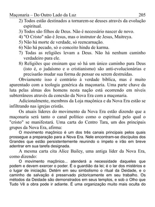 Maçonaria – Do Outro Lado da Luz
2) Todos estão destinados a tornarem-se deuses através da evolução
espiritual.
3) Todos são filhos de Deus. Não é necessário nascer de novo.
4) "O Cristo" não é Jesus, mas o instrutor de Jesus, Maitreya.
5) Não há morte de verdade, só reencarnação.
6) Não há pecado, só o conceito hindu de karma.
7) Todas as religiões levam a Deus. Não há nenhum caminho
verdadeiro para ele.
8) Religiões que ensinam que só há um único caminho para Deus
(isto é, o judaísmo e o cristianismo) são anti-evolucionárias e
precisarão mudar sua forma de pensar ou serem destruídas.
Obviamente isso é contrário à verdade bíblica, mas é muito
aparentado com a teologia genérica da maçonaria. Uma parte chave da
luta pelas almas dos homens nesta nação está ocorrendo em níveis
subterrâneos através da conexão da Nova Era com a maçonaria.
Adicionalmente, membros da Loja maçônica e da Nova Era estão se
infiltrando nas igrejas cristãs.
Os atuais líderes do movimento da Nova Era estão dizendo que a
maçonaria será tanto o canal político como o espiritual pelo qual o
"cristo" se manifestará. Uma carta do Centro Tara, um dos principais
grupos da Nova Era, afirma:
O movimento maçônico é um dos três canais principais pelos quais
prossegue a preparação para a Nova Era. Nele encontram-se discípulos dos
Grandes que estão persistentemente reunindo o ímpeto e irão em breve
adentrar em sua tarefa designada.
A mesma carta cita Alice Bailey, uma antiga líder da Nova Era,
como dizendo:
O movimento maçônico... atenderá a necessidade daqueles que
podem e devem exercer o poder. É o guardião da lei; é o lar dos mistérios e
o lugar de iniciação. Detém em seu simbolismo o ritual da Deidade, e o
caminho de salvação é preservado pictoricamente em seu trabalho. Os
métodos da Deidade são demonstrados em seus templos, e sob o Olho que
Tudo Vê a obra pode ir adiante. É uma organização muito mais oculta do
205
 