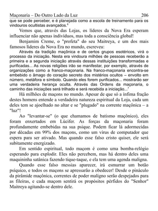 Maçonaria – Do Outro Lado da Luz
que se pode perceber, e é planejada como a escola de treinamento para os
vindouros ocultistas avançados.6
Vemos que, através das Lojas, os líderes da Nova Era esperam
influenciar não apenas indivíduos, mas toda a consciência global!
Benjamim Creme, o "profeta" do seu Maitreya, e um dos mais
famosos líderes da Nova Era no mundo, escreveu:
Através da tradição maçônica e de certos grupos esotéricos, virá o
processo da iniciação. Nesta era vindoura milhões de pessoas receberão a
primeira e a segunda iniciação através dessas instituições transformadas e
purificadas... As novas religiões irão se manifestar, por exemplo, através de
organizações como a franco-maçonaria. Na franco-maçonaria encontra-se
embebido o âmago do coração secreto dos mistérios ocultos – envolto em
número, metáfora e símbolo. Quando eles forem purificados... mostrarão ser
uma verdadeira herança oculta. Através das Ordens da maçonaria, o
caminho das iniciações será trilhado e será recebida a iniciação...7
Há milhões de maçons no mundo. Apesar de que só a ínfima fração
destes homens entende a verdadeira natureza espiritual da Loja, cada um
deles tem se ajoelhado no altar e se "plugado" na corrente maçônica – a
"luz"!
Ao "levantar-se" (o que chamamos de batismo maçônico), eles
foram enxertados em Lúcifer. As forças da maçonaria foram
profundamente embebidas na sua psique. Podem ficar lá adormecidas
por décadas em 99% dos maçons, como um vírus de computador que
espera para ser ativado. Mas quando esse falso cristo quiser, ele será
subitamente energizado.
Em sentido espiritual, todo maçom é como uma bomba-relógio
esperando para explodir. Eles não percebem, mas há dentro deles uma
maquininha satânica fazendo tique-taque, e ela tem uma agenda maligna.
Quando esse falso messias aparecer, irá esmurrar um botão
psíquico, e todos os maçons se apressarão a obedecer! Desde o pináculo
da pirâmide maçônica, correntes de poder maligno serão despejados para
as fileiras, e cada maçom sentirá os propósitos pérfidos do "Senhor"
Maitreya agitando-se dentro dele.
206
 