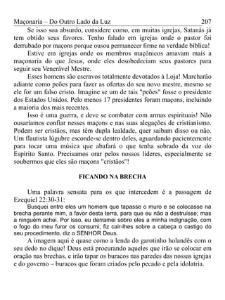 Maçonaria – Do Outro Lado da Luz
Se isso soa absurdo, considere como, em muitas igrejas, Satanás já
tem obtido seus favores. Tenho falado em igrejas onde o pastor foi
derrubado por maçons porque ousou permanecer firme na verdade bíblica!
Estive em igrejas onde os membros maçônicos amavam mais a
maçonaria do que Jesus, onde eles desobedeciam seus pastores para
seguir seu Venerável Mestre.
Esses homens são escravos totalmente devotados à Loja! Marcharão
adiante como peões para fazer as ofertas do seu novo mestre, mesmo se
ele for um falso cristo. Imagine se um de tais "peões" fosse o presidente
dos Estados Unidos. Pelo menos 17 presidentes foram maçons, incluindo
a maioria dos mais recentes.
Isso é uma guerra, e deve se combater com armas espirituais! Não
ousaríamos confiar nesses maçons e nas suas alegações de cristianismo.
Podem ser cristãos, mas têm dupla lealdade, quer saibam disso ou não.
Um flautista lúgubre esconde-se dentro deles, aguardando pacientemente
para tocar uma música que abafará o que tenha sobrado da voz do
Espírito Santo. Precisamos orar pelos nossos líderes, especialmente se
soubermos que eles são maçons "cristãos"!
FICANDO NA BRECHA
Uma palavra sensata para os que intercedem é a passagem de
Ezequiel 22:30-31:
Busquei entre eles um homem que tapasse o muro e se colocasse na
brecha perante mim, a favor desta terra, para que eu não a destruísse; mas
a ninguém achei. Por isso, eu derramei sobre eles a minha indignação, com
o fogo do meu furor os consumi; fiz cair-lhes sobre a cabeça o castigo do
seu procedimento, diz o SENHOR Deus.
A imagem aqui é quase como a lenda do garotinho holandês com o
seu dedo no dique! Deus está procurando aqueles que irão se colocar em
oração nas brechas, e irão tapar os buracos nas paredes das nossas igrejas
e do governo – buracos que foram criados pelo pecado e pela idolatria.
207
 