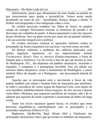 Maçonaria – Do Outro Lado da Luz
Infelizmente, parece que ultimamente há mais fendas na parede do
que intercessores para ajudar a preenchê-las. Vemos nossa nação
desabando em torno de nós – imoralidade, doença, drogas e aborto. O
Senhor está despejando a Sua indignação sobre a terra.
Os cristãos precisam combater nas linhas de frente, no próprio
campo do inimigo! Precisamos arruinar as fortalezas do pecado e da
descrença nas cidadelas do poder. A franco-maçonaria é uma das maiores
dessas fortalezas. Isso em parte ocorre por causa da sua patente idolatria,
e da sua conexão integral com a política.
Os cristãos precisam começar as operações militares contra os
principados da franco-maçonaria em sua área, e na terra como um todo.
Ed Decker enfatizou o problema dos edifícios dedicados com
pedras angulares maçônicas, no seu impressionante tratado
Freemasonry, Satan's Door to America (Franco-maçonaria, a Porta de
Satanás para a América).8
Lá ele revela o fato de que até mesmo as ruas
de Washington, D.C., são dispostas em padrões maçônicos, incluindo o
esquadro, o compasso e o pentagrama invertido. Isso em adição aos
enormes ídolos maçônicos, como o monumento de Washington, o maior
símbolo fálico do mundo, ou o Pentágono – um descomunal talismã de
guerra!
Aqueles que se preocupam com o movimento a favor da vida
podem também orar contra o homem forte da maçonaria que manifesta-
se sobre o sacerdócio de vestes negras da Suprema Corte, com alguns de
seus membros indubitavelmente franco-maçons. Se eles servem a deuses
como Baal e Moloque, que requerem sacrifícios de crianças, não é de se
admirar que legislem de modo a permitir o assassinato de bebês em larga
escala.
Tanto nos níveis nacionais quanto locais, os cristãos que oram
precisam engalfinhar-se espiritualmente com os principados e as
potestades maçônicas (Efésios 6:12).
Baphomet, Jah-Bal-On, Baal, Hiram Abif e Tubalcaim são
principados demoníacos chave que governam os trabalhos da maçonaria.
208
 