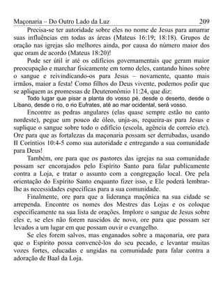Maçonaria – Do Outro Lado da Luz
Precisa-se ter autoridade sobre eles no nome de Jesus para amarrar
suas influências em todas as áreas (Mateus 16:19; 18:18). Grupos de
oração nas igrejas são melhores ainda, por causa do número maior dos
que oram de acordo (Mateus 18:20)!
Pode ser útil ir até os edifícios governamentais que geram maior
preocupação e marchar fisicamente em torno deles, cantando hinos sobre
o sangue e reivindicando-os para Jesus – novamente, quanto mais
irmãos, maior a festa! Como filhos do Deus vivente, podemos pedir que
se apliquem as promessas de Deuteronômio 11:24, que diz:
Todo lugar que pisar a planta do vosso pé, desde o deserto, desde o
Líbano, desde o rio, o rio Eufrates, até ao mar ocidental, será vosso.
Encontre as pedras angulares (elas quase sempre estão no canto
nordeste), pegue um pouco de óleo, unja-as, requeira-as para Jesus e
suplique o sangue sobre todo o edifício (escola, agência de correio etc).
Ore para que as fortalezas da maçonaria possam ser derrubadas, usando
II Coríntios 10:4-5 como sua autoridade e entregando a sua comunidade
para Deus!
Também, ore para que os pastores das igrejas na sua comunidade
possam ser encorajados pelo Espírito Santo para falar publicamente
contra a Loja, e tratar o assunto com a congregação local. Ore pela
orientação do Espírito Santo enquanto fizer isso, e Ele poderá lembrar-
lhe as necessidades específicas para a sua comunidade.
Finalmente, ore para que a liderança maçônica na sua cidade se
arrependa. Encontre os nomes dos Mestres das Lojas e os coloque
especificamente na sua lista de orações. Implore o sangue de Jesus sobre
eles e, se eles não forem nascidos de novo, ore para que possam ser
levados a um lugar em que possam ouvir o evangelho.
Se eles forem salvos, mas enganados sobre a maçonaria, ore para
que o Espírito possa convencê-los do seu pecado, e levantar muitas
vozes fortes, educadas e ungidas na comunidade para falar contra a
adoração de Baal da Loja.
209
 