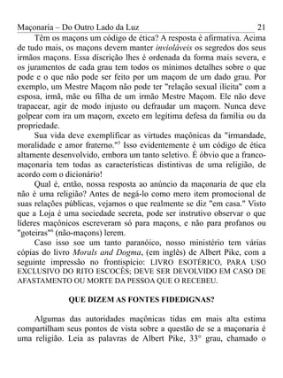 Maçonaria – Do Outro Lado da Luz
Têm os maçons um código de ética? A resposta é afirmativa. Acima
de tudo mais, os maçons devem manter invioláveis os segredos dos seus
irmãos maçons. Essa discrição lhes é ordenada da forma mais severa, e
os juramentos de cada grau tem todos os mínimos detalhes sobre o que
pode e o que não pode ser feito por um maçom de um dado grau. Por
exemplo, um Mestre Maçom não pode ter "relação sexual ilícita" com a
esposa, irmã, mãe ou filha de um irmão Mestre Maçom. Ele não deve
trapacear, agir de modo injusto ou defraudar um maçom. Nunca deve
golpear com ira um maçom, exceto em legítima defesa da família ou da
propriedade.
Sua vida deve exemplificar as virtudes maçônicas da "irmandade,
moralidade e amor fraterno."5
Isso evidentemente é um código de ética
altamente desenvolvido, embora um tanto seletivo. É óbvio que a franco-
maçonaria tem todas as características distintivas de uma religião, de
acordo com o dicionário!
Qual é, então, nossa resposta ao anúncio da maçonaria de que ela
não é uma religião? Antes de negá-lo como mero item promocional de
suas relações públicas, vejamos o que realmente se diz "em casa." Visto
que a Loja é uma sociedade secreta, pode ser instrutivo observar o que
líderes maçônicos escreveram só para maçons, e não para profanos ou
"goteiras"6
(não-maçons) lerem.
Caso isso soe um tanto paranóico, nosso ministério tem várias
cópias do livro Morals and Dogma, (em inglês) de Albert Pike, com a
seguinte impressão no frontispício: LIVRO ESOTÉRICO, PARA USO
EXCLUSIVO DO RITO ESCOCÊS; DEVE SER DEVOLVIDO EM CASO DE
AFASTAMENTO OU MORTE DA PESSOA QUE O RECEBEU.
QUE DIZEM AS FONTES FIDEDIGNAS?
Algumas das autoridades maçônicas tidas em mais alta estima
compartilham seus pontos de vista sobre a questão de se a maçonaria é
uma religião. Leia as palavras de Albert Pike, 33° grau, chamado o
21
 