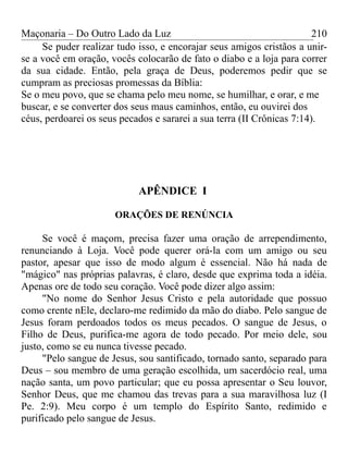 Maçonaria – Do Outro Lado da Luz
Se puder realizar tudo isso, e encorajar seus amigos cristãos a unir-
se a você em oração, vocês colocarão de fato o diabo e a loja para correr
da sua cidade. Então, pela graça de Deus, poderemos pedir que se
cumpram as preciosas promessas da Bíblia:
Se o meu povo, que se chama pelo meu nome, se humilhar, e orar, e me
buscar, e se converter dos seus maus caminhos, então, eu ouvirei dos
céus, perdoarei os seus pecados e sararei a sua terra (II Crônicas 7:14).
APÊNDICE I
ORAÇÕES DE RENÚNCIA
Se você é maçom, precisa fazer uma oração de arrependimento,
renunciando à Loja. Você pode querer orá-la com um amigo ou seu
pastor, apesar que isso de modo algum é essencial. Não há nada de
"mágico" nas próprias palavras, é claro, desde que exprima toda a idéia.
Apenas ore de todo seu coração. Você pode dizer algo assim:
"No nome do Senhor Jesus Cristo e pela autoridade que possuo
como crente nEle, declaro-me redimido da mão do diabo. Pelo sangue de
Jesus foram perdoados todos os meus pecados. O sangue de Jesus, o
Filho de Deus, purifica-me agora de todo pecado. Por meio dele, sou
justo, como se eu nunca tivesse pecado.
"Pelo sangue de Jesus, sou santificado, tornado santo, separado para
Deus – sou membro de uma geração escolhida, um sacerdócio real, uma
nação santa, um povo particular; que eu possa apresentar o Seu louvor,
Senhor Deus, que me chamou das trevas para a sua maravilhosa luz (I
Pe. 2:9). Meu corpo é um templo do Espírito Santo, redimido e
purificado pelo sangue de Jesus.
210
 