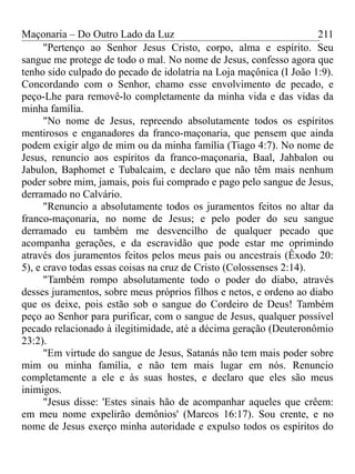 Maçonaria – Do Outro Lado da Luz
"Pertenço ao Senhor Jesus Cristo, corpo, alma e espírito. Seu
sangue me protege de todo o mal. No nome de Jesus, confesso agora que
tenho sido culpado do pecado de idolatria na Loja maçônica (I João 1:9).
Concordando com o Senhor, chamo esse envolvimento de pecado, e
peço-Lhe para removê-lo completamente da minha vida e das vidas da
minha família.
"No nome de Jesus, repreendo absolutamente todos os espíritos
mentirosos e enganadores da franco-maçonaria, que pensem que ainda
podem exigir algo de mim ou da minha família (Tiago 4:7). No nome de
Jesus, renuncio aos espíritos da franco-maçonaria, Baal, Jahbalon ou
Jabulon, Baphomet e Tubalcaim, e declaro que não têm mais nenhum
poder sobre mim, jamais, pois fui comprado e pago pelo sangue de Jesus,
derramado no Calvário.
"Renuncio a absolutamente todos os juramentos feitos no altar da
franco-maçonaria, no nome de Jesus; e pelo poder do seu sangue
derramado eu também me desvencilho de qualquer pecado que
acompanha gerações, e da escravidão que pode estar me oprimindo
através dos juramentos feitos pelos meus pais ou ancestrais (Êxodo 20:
5), e cravo todas essas coisas na cruz de Cristo (Colossenses 2:14).
"Também rompo absolutamente todo o poder do diabo, através
desses juramentos, sobre meus próprios filhos e netos, e ordeno ao diabo
que os deixe, pois estão sob o sangue do Cordeiro de Deus! Também
peço ao Senhor para purificar, com o sangue de Jesus, qualquer possível
pecado relacionado à ilegitimidade, até a décima geração (Deuteronômio
23:2).
"Em virtude do sangue de Jesus, Satanás não tem mais poder sobre
mim ou minha família, e não tem mais lugar em nós. Renuncio
completamente a ele e às suas hostes, e declaro que eles são meus
inimigos.
"Jesus disse: 'Estes sinais hão de acompanhar aqueles que crêem:
em meu nome expelirão demônios' (Marcos 16:17). Sou crente, e no
nome de Jesus exerço minha autoridade e expulso todos os espíritos do
211
 