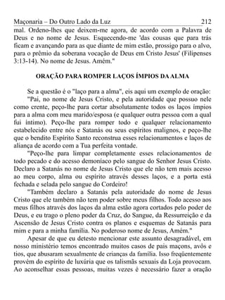 Maçonaria – Do Outro Lado da Luz
mal. Ordeno-lhes que deixem-me agora, de acordo com a Palavra de
Deus e no nome de Jesus. Esquecendo-me 'das cousas que para trás
ficam e avançando para as que diante de mim estão, prossigo para o alvo,
para o prêmio da soberana vocação de Deus em Cristo Jesus' (Filipenses
3:13-14). No nome de Jesus. Amém."
ORAÇÃO PARA ROMPER LAÇOS ÍMPIOS DAALMA
Se a questão é o "laço para a alma", eis aqui um exemplo de oração:
"Pai, no nome de Jesus Cristo, e pela autoridade que possuo nele
como crente, peço-lhe para cortar absolutamente todos os laços ímpios
para a alma com meu marido/esposa (e qualquer outra pessoa com a qual
fui íntimo). Peço-lhe para romper todo e qualquer relacionamento
estabelecido entre nós e Satanás ou seus espíritos malignos, e peço-lhe
que o bendito Espírito Santo reconstrua esses relacionamentos e laços de
aliança de acordo com a Tua perfeita vontade.
"Peço-lhe para limpar completamente esses relacionamentos de
todo pecado e do acesso demoníaco pelo sangue do Senhor Jesus Cristo.
Declaro a Satanás no nome de Jesus Cristo que ele não tem mais acesso
ao meu corpo, alma ou espírito através desses laços, e a porta está
fechada e selada pelo sangue do Cordeiro!
"Também declaro a Satanás pela autoridade do nome de Jesus
Cristo que ele também não tem poder sobre meus filhos. Todo acesso aos
meus filhos através dos laços da alma estão agora cortados pelo poder de
Deus, e eu trago o pleno poder da Cruz, do Sangue, da Ressurreição e da
Ascensão de Jesus Cristo contra os planos e esquemas de Satanás para
mim e para a minha família. No poderoso nome de Jesus, Amém."
Apesar de que eu detesto mencionar este assunto desagradável, em
nosso ministério temos encontrado muitos casos de pais maçons, avôs e
tios, que abusaram sexualmente de crianças da família. Isso freqüentemente
provém do espírito de luxúria que os talismãs sexuais da Loja provocam.
Ao aconselhar essas pessoas, muitas vezes é necessário fazer a oração
212
 