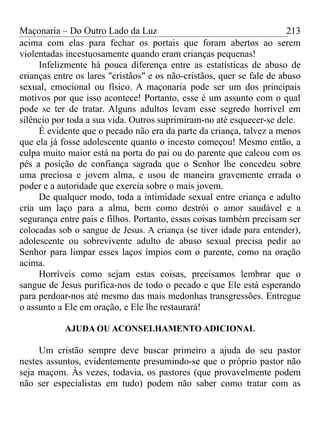 Maçonaria – Do Outro Lado da Luz
acima com elas para fechar os portais que foram abertos ao serem
violentadas incestuosamente quando eram crianças pequenas!
Infelizmente há pouca diferença entre as estatísticas de abuso de
crianças entre os lares "cristãos" e os não-cristãos, quer se fale de abuso
sexual, emocional ou físico. A maçonaria pode ser um dos principais
motivos por que isso acontece! Portanto, esse é um assunto com o qual
pode se ter de tratar. Alguns adultos levam esse segredo horrível em
silêncio por toda a sua vida. Outros suprimiram-no até esquecer-se dele.
É evidente que o pecado não era da parte da criança, talvez a menos
que ela já fosse adolescente quanto o incesto começou! Mesmo então, a
culpa muito maior está na porta do pai ou do parente que calcou com os
pés a posição de confiança sagrada que o Senhor lhe concedeu sobre
uma preciosa e jovem alma, e usou de maneira gravemente errada o
poder e a autoridade que exercia sobre o mais jovem.
De qualquer modo, toda a intimidade sexual entre criança e adulto
cria um laço para a alma, bem como destrói o amor saudável e a
segurança entre pais e filhos. Portanto, essas coisas também precisam ser
colocadas sob o sangue de Jesus. A criança (se tiver idade para entender),
adolescente ou sobrevivente adulto de abuso sexual precisa pedir ao
Senhor para limpar esses laços ímpios com o parente, como na oração
acima.
Horríveis como sejam estas coisas, precisamos lembrar que o
sangue de Jesus purifica-nos de todo o pecado e que Ele está esperando
para perdoar-nos até mesmo das mais medonhas transgressões. Entregue
o assunto a Ele em oração, e Ele lhe restaurará!
AJUDA OU ACONSELHAMENTO ADICIONAL
Um cristão sempre deve buscar primeiro a ajuda do seu pastor
nestes assuntos, evidentemente presumindo-se que o próprio pastor não
seja maçom. Às vezes, todavia, os pastores (que provavelmente podem
não ser especialistas em tudo) podem não saber como tratar com as
213
 