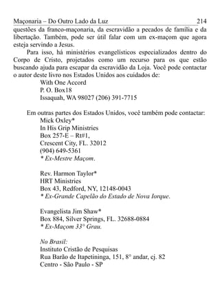 Maçonaria – Do Outro Lado da Luz
questões da franco-maçonaria, da escravidão a pecados de família e da
libertação. Também, pode ser útil falar com um ex-maçom que agora
esteja servindo a Jesus.
Para isso, há ministérios evangelísticos especializados dentro do
Corpo de Cristo, projetados como um recurso para os que estão
buscando ajuda para escapar da escravidão da Loja. Você pode contactar
o autor deste livro nos Estados Unidos aos cuidados de:
With One Accord
P. O. Box18
Issaquah, WA 98027 (206) 391-7715
Em outras partes dos Estados Unidos, você também pode contactar:
Mick Oxley*
In His Grip Ministries
Box 257-E – Rt#1,
Crescent City, FL. 32012
(904) 649-5361
* Ex-Mestre Maçom.
Rev. Harmon Taylor*
HRT Ministries
Box 43, Redford, NY, 12148-0043
* Ex-Grande Capelão do Estado de Nova Iorque.
Evangelista Jim Shaw*
Box 884, Silver Springs, FL. 32688-0884
* Ex-Maçom 33° Grau.
No Brasil:
Instituto Cristão de Pesquisas
Rua Barão de Itapetininga, 151, 8° andar, cj. 82
Centro - São Paulo - SP
214
 