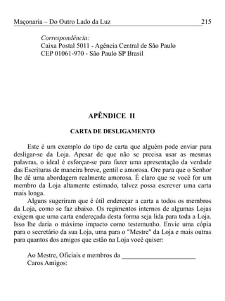Maçonaria – Do Outro Lado da Luz
Correspondência:
Caixa Postal 5011 - Agência Central de São Paulo
CEP 01061-970 - São Paulo SP Brasil
APÊNDICE II
CARTA DE DESLIGAMENTO
Este é um exemplo do tipo de carta que alguém pode enviar para
desligar-se da Loja. Apesar de que não se precisa usar as mesmas
palavras, o ideal é esforçar-se para fazer uma apresentação da verdade
das Escrituras de maneira breve, gentil e amorosa. Ore para que o Senhor
lhe dê uma abordagem realmente amorosa. É claro que se você for um
membro da Loja altamente estimado, talvez possa escrever uma carta
mais longa.
Alguns sugeriram que é útil endereçar a carta a todos os membros
da Loja, como se faz abaixo. Os regimentos internos de algumas Lojas
exigem que uma carta endereçada desta forma seja lida para toda a Loja.
Isso lhe daria o máximo impacto como testemunho. Envie uma cópia
para o secretário da sua Loja, uma para o "Mestre" da Loja e mais outras
para quantos dos amigos que estão na Loja você quiser:
Ao Mestre, Oficiais e membros da ______________________
Caros Amigos:
215
 