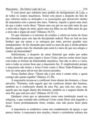 Maçonaria – Do Outro Lado da Luz
É com pesar que submeto meu pedido de desligamento da Loja, e
de todos os corpos maçônicos. Tomei este passo a despeito do fato de
que valorizo muito as amizades e as associações que desenvolvi dentro
da maçonaria com o passar dos anos. Todavia, Aquele a quem amo mais
do que a todos vocês disse: "Quem ama seu pai ou sua mãe mais do que
a mim não é digno de mim; quem ama seu filho ou sua filha mais do que
a mim não é digno de mim" (Mateus 10:37).
Os que chamam a si mesmos de cristãos e crêem no nome de Jesus
são chamados para este tipo de discipulado radical. Para ser leal ao meu
Senhor, que me amou e se entregou por mim, preciso guardar seus
mandamentos. Se fui chamado para amá-Lo mais do que à minha própria
família, quanto mais fui chamado para amá-Lo mais do que aos amigos e
irmãos da fraternidade?
Infelizmente, a despeito do amor fraternal que tenho por todos
vocês, descobri que para seguir a Jesus Cristo, preciso cortar meus laços
com todas as formas da fraternidade maçônica. Isto não se deve a vocês,
nem a todas as coisas boas que a maçonaria faz. É simplesmente porque
a maçonaria não honra a Jesus Cristo como o Deus Todo-Poderoso que
veio na carne para salvar-nos dos nossos pecados.
Nosso Senhor disse: "Quem não é por mim é contra mim; e quem
comigo não ajunta espalha" (Mateus 12:30).
A maçonaria recusa-se a confessar Jesus diante dos homens, e Jesus
advertiu: "Portanto, todo aquele que me confessar diante dos homens,
também eu o confessarei diante de meu Pai, que está nos céus; mas
aquele que me negar diante dos homens, também eu o negarei diante de
meu Pai, que está nos céus" (Mateus 10:32-33).
Qualquer coisa que se apresentar como uma instituição moral ou
religiosa, e que contudo não confessar Cristo como Deus está negando a
Jesus! Estou profundamente triste, irmãos, mas não posso fazer parte
disso.
A maçonaria se estabelece como um complemento da igreja, o que
parece ótimo. A maçonaria tem orações, rituais e cerimônias solenes nas
216
 
