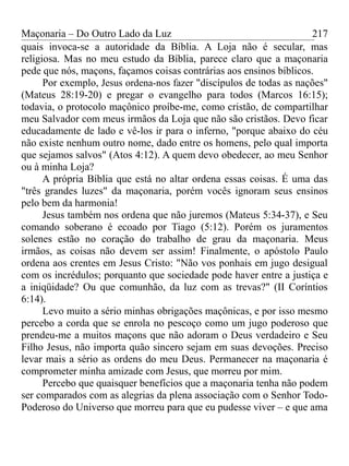 Maçonaria – Do Outro Lado da Luz
quais invoca-se a autoridade da Bíblia. A Loja não é secular, mas
religiosa. Mas no meu estudo da Bíblia, parece claro que a maçonaria
pede que nós, maçons, façamos coisas contrárias aos ensinos bíblicos.
Por exemplo, Jesus ordena-nos fazer "discípulos de todas as nações"
(Mateus 28:19-20) e pregar o evangelho para todos (Marcos 16:15);
todavia, o protocolo maçônico proíbe-me, como cristão, de compartilhar
meu Salvador com meus irmãos da Loja que não são cristãos. Devo ficar
educadamente de lado e vê-los ir para o inferno, "porque abaixo do céu
não existe nenhum outro nome, dado entre os homens, pelo qual importa
que sejamos salvos" (Atos 4:12). A quem devo obedecer, ao meu Senhor
ou à minha Loja?
A própria Bíblia que está no altar ordena essas coisas. É uma das
"três grandes luzes" da maçonaria, porém vocês ignoram seus ensinos
pelo bem da harmonia!
Jesus também nos ordena que não juremos (Mateus 5:34-37), e Seu
comando soberano é ecoado por Tiago (5:12). Porém os juramentos
solenes estão no coração do trabalho de grau da maçonaria. Meus
irmãos, as coisas não devem ser assim! Finalmente, o apóstolo Paulo
ordena aos crentes em Jesus Cristo: "Não vos ponhais em jugo desigual
com os incrédulos; porquanto que sociedade pode haver entre a justiça e
a iniqüidade? Ou que comunhão, da luz com as trevas?" (II Coríntios
6:14).
Levo muito a sério minhas obrigações maçônicas, e por isso mesmo
percebo a corda que se enrola no pescoço como um jugo poderoso que
prendeu-me a muitos maçons que não adoram o Deus verdadeiro e Seu
Filho Jesus, não importa quão sincero sejam em suas devoções. Preciso
levar mais a sério as ordens do meu Deus. Permanecer na maçonaria é
comprometer minha amizade com Jesus, que morreu por mim.
Percebo que quaisquer benefícios que a maçonaria tenha não podem
ser comparados com as alegrias da plena associação com o Senhor Todo-
Poderoso do Universo que morreu para que eu pudesse viver – e que ama
217
 
