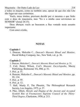 Maçonaria – Do Outro Lado da Luz
a todos os maçons, como eu também amo, apesar de que eles não Lhe
dão lugar nas suas cerimônias.
Vocês, meus irmãos, precisam decidir por si mesmos o que farão
com o deus da maçonaria, mas "Eu e a minha casa serviremos ao
SENHOR" (Josué 24:15).
Deus abençoe vocês ao buscarem a Sua vontade neste assunto
importante.
Com amor cristão,
NOTAS
Capítulo 1
1. Duncan, Malcolm C., Duncan's Masonic Ritual and Monitor,
David McKay Company, Inc., New York, s.d., p. 36.
Capítulo 2
1. Duncan, Malcolm C., Duncan's Masonic Ritual and Monitor, p. 31.
2. Coil, Henry Wilson, Coil's Masonic Encyclopedia, Macoy
Publishing, Richmond, VA, I96I, p. 51.
3. Ibid., p. 51.
4. Duncan, Malcolm C., Duncan's Masonic Ritual and Monitor, pp.
95, 134.
5. Ibid., p. 95.
6. Ibid., p. 12.
7. Hall, Manly P., The Phoenix, The Philosophical Research
Society, Los Angeles, 1975, p. 37.
8. Pike, Albert, Morals and Dogma of the Ancient and Accepted
Scottish Rite of Freemasonry Supreme Council of the Thirty-
Third Degree, Charleston, 1950, p. 213.
218
 