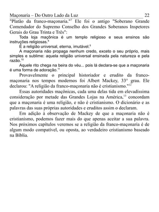 Maçonaria – Do Outro Lado da Luz
"Platão da franco-maçonaria."7
Ele foi o antigo "Soberano Grande
Comendador do Supremo Conselho dos Grandes Soberanos Inspetores
Gerais do Grau Trinta e Três":
Toda loja maçônica é um templo religioso e seus ensinos são
instruções religiosas.8
É a religião universal, eterna, imutável.9
A maçonaria não propaga nenhum credo, exceto o seu próprio, mais
simples e sublime: aquela religião universal ensinada pela natureza e pela
razão.10
Aquele rito chega na beira do véu... pois lá declara-se que a maçonaria
é uma forma de adoração.11
Provavelmente o principal historiador e erudito da franco-
maçonaria nos tempos modernos foi Albert Mackey, 33° grau. Ele
declarou: "A religião da franco-maçonaria não é cristianismo."12
Essas autoridades maçônicas, cada uma delas tida em elevadíssima
consideração por metade das Grandes Lojas na América,13
concordam
que a maçonaria é uma religião, e não é cristianismo. O dicionário e as
palavras das suas próprias autoridades e eruditos assim o declaram.
Em adição à observação de Mackey de que a maçonaria não é
cristianismo, podemos fazer mais do que apenas aceitar a sua palavra.
Nos próximos capítulos veremos se a religião da franco-maçonaria é de
algum modo compatível, ou oposta, ao verdadeiro cristianismo baseado
na Bíblia.
22
 