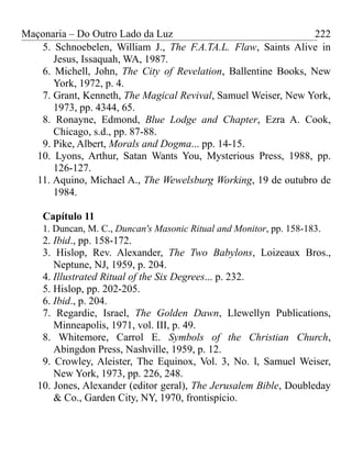 Maçonaria – Do Outro Lado da Luz
5. Schnoebelen, William J., The F.A.TA.L. Flaw, Saints Alive in
Jesus, Issaquah, WA, 1987.
6. Michell, John, The City of Revelation, Ballentine Books, New
York, 1972, p. 4.
7. Grant, Kenneth, The Magical Revival, Samuel Weiser, New York,
1973, pp. 4344, 65.
8. Ronayne, Edmond, Blue Lodge and Chapter, Ezra A. Cook,
Chicago, s.d., pp. 87-88.
9. Pike, Albert, Morals and Dogma... pp. 14-15.
10. Lyons, Arthur, Satan Wants You, Mysterious Press, 1988, pp.
126-127.
11. Aquino, Michael A., The Wewelsburg Working, 19 de outubro de
1984.
Capítulo 11
1. Duncan, M. C., Duncan's Masonic Ritual and Monitor, pp. 158-183.
2. Ibid., pp. 158-172.
3. Hislop, Rev. Alexander, The Two Babylons, Loizeaux Bros.,
Neptune, NJ, 1959, p. 204.
4. Illustrated Ritual of the Six Degrees... p. 232.
5. Hislop, pp. 202-205.
6. Ibid., p. 204.
7. Regardie, Israel, The Golden Dawn, Llewellyn Publications,
Minneapolis, 1971, vol. III, p. 49.
8. Whitemore, Carrol E. Symbols of the Christian Church,
Abingdon Press, Nashville, 1959, p. 12.
9. Crowley, Aleister, The Equinox, Vol. 3, No. l, Samuel Weiser,
New York, 1973, pp. 226, 248.
10. Jones, Alexander (editor geral), The Jerusalem Bible, Doubleday
& Co., Garden City, NY, 1970, frontispício.
222
 
