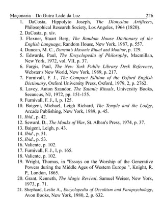 Maçonaria – Do Outro Lado da Luz
1. DaCosta, Hippolyto Joseph, The Dionysian Artificers,
Philosophical Research Society, Los Angeles, 1964 (1820).
2. DaCosta, p. xiv.
3. Flexner, Stuart Berg, The Random House Dictionary of the
English Language, Random House, New York, 1987, p. 557.
4. Duncan, M. C., Duncan's Masonic Ritual and Monitor, p. 129.
5. Edwards, Paul, The Encyclopedia of Philosophy, Macmillan,
New York, 1972, vol. VII, p. 37.
6. Fargis, Paul, The New York Public Library Desk Reference,
Webster's New World, New York, 1989, p. 217.
7. Furnivall, F. J., The Compact Edition of the Oxford English
Dictionary, Oxford University Press, Oxford, 1979, 2, p. 2762.
8. Lavey, Anton Szandor, The Satanic Rituals, University Books,
Secaucus, NJ, 1972, pp. 151-155.
9. Furnivall, F. J., I, p. 125.
10. Baigent, Michael, Leigh Richard, The Temple and the Lodge,
Arcade Publishing, New York, 1989, p. 45.
11. Ibid., p. 42.
12. Seward, D., The Monks of War, St. Alban's Press, 1974, p. 37.
13. Baigent, Leigh, p. 43.
14. Ibid., p. 51.
15. Ibid., p. 53.
16. Valiente, p. 102.
17. Furnivall, F. J., l, p. 165.
18. Valiente, p. 102.
19. Wright, Thomas, in "Essays on the Worship of the Generative
Powers during the Middle Ages of Western Europe ", Knight, R.
P., London, 1865.
20. Grant, Kenneth, The Magic Revival, Samuel Weiser, New York,
1973, p. 71.
21. Shephard, Leslie A., Encyclopedia of Occultism and Parapsychology,
Avon Books, New York, 1980, 2, p. 632.
226
 