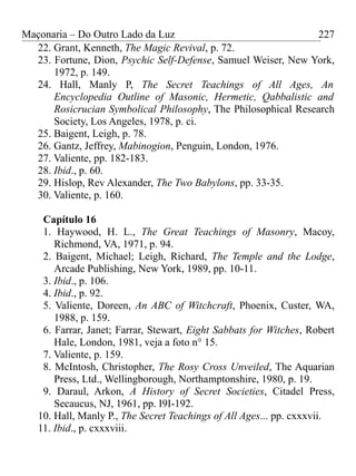 Maçonaria – Do Outro Lado da Luz
22. Grant, Kenneth, The Magic Revival, p. 72.
23. Fortune, Dion, Psychic Self-Defense, Samuel Weiser, New York,
1972, p. 149.
24. Hall, Manly P, The Secret Teachings of All Ages, An
Encyclopedia Outline of Masonic, Hermetic, Qabbalistic and
Rosicrucian Symbolical Philosophy, The Philosophical Research
Society, Los Angeles, 1978, p. ci.
25. Baigent, Leigh, p. 78.
26. Gantz, Jeffrey, Mabinogion, Penguin, London, 1976.
27. Valiente, pp. 182-183.
28. Ibid., p. 60.
29. Hislop, Rev Alexander, The Two Babylons, pp. 33-35.
30. Valiente, p. 160.
Capítulo 16
1. Haywood, H. L., The Great Teachings of Masonry, Macoy,
Richmond, VA, 1971, p. 94.
2. Baigent, Michael; Leigh, Richard, The Temple and the Lodge,
Arcade Publishing, New York, 1989, pp. 10-11.
3. Ibid., p. 106.
4. Ibid., p. 92.
5. Valiente, Doreen, An ABC of Witchcraft, Phoenix, Custer, WA,
1988, p. 159.
6. Farrar, Janet; Farrar, Stewart, Eight Sabbats for Witches, Robert
Hale, London, 1981, veja a foto n° 15.
7. Valiente, p. 159.
8. McIntosh, Christopher, The Rosy Cross Unveiled, The Aquarian
Press, Ltd., Wellingborough, Northamptonshire, 1980, p. 19.
9. Daraul, Arkon, A History of Secret Societies, Citadel Press,
Secaucus, NJ, 1961, pp. I9I-192.
10. Hall, Manly P., The Secret Teachings of All Ages... pp. cxxxvii.
11. Ibid., p. cxxxviii.
227
 