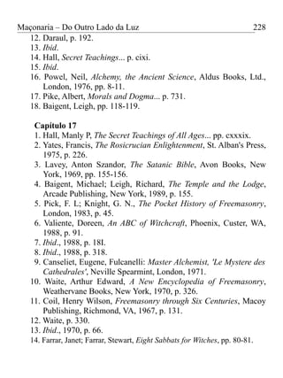Maçonaria – Do Outro Lado da Luz
12. Daraul, p. 192.
13. Ibid.
14. Hall, Secret Teachings... p. cixi.
15. Ibid.
16. Powel, Neil, Alchemy, the Ancient Science, Aldus Books, Ltd.,
London, 1976, pp. 8-11.
17. Pike, Albert, Morals and Dogma... p. 731.
18. Baigent, Leigh, pp. 118-119.
Capítulo 17
1. Hall, Manly P, The Secret Teachings of All Ages... pp. cxxxix.
2. Yates, Francis, The Rosicrucian Enlightenment, St. Alban's Press,
1975, p. 226.
3. Lavey, Anton Szandor, The Satanic Bible, Avon Books, New
York, 1969, pp. 155-156.
4. Baigent, Michael; Leigh, Richard, The Temple and the Lodge,
Arcade Publishing, New York, 1989, p. 155.
5. Pick, F. L; Knight, G. N., The Pocket History of Freemasonry,
London, 1983, p. 45.
6. Valiente, Doreen, An ABC of Witchcraft, Phoenix, Custer, WA,
1988, p. 91.
7. Ibid., 1988, p. 18I.
8. Ibid., 1988, p. 318.
9. Canseliet, Eugene, Fulcanelli: Master Alchemist, 'Le Mystere des
Cathedrales', Neville Spearmint, London, 1971.
10. Waite, Arthur Edward, A New Encyclopedia of Freemasonry,
Weathervane Books, New York, 1970, p. 326.
11. Coil, Henry Wilson, Freemasonry through Six Centuries, Macoy
Publishing, Richmond, VA, 1967, p. 131.
12. Waite, p. 330.
13. Ibid., 1970, p. 66.
14. Farrar, Janet; Farrar, Stewart, Eight Sabbats for Witches, pp. 80-81.
228
 