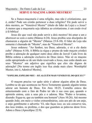 Maçonaria – Do Outro Lado da Luz
SERVE O MAÇOM A DOIS MESTRES?
Se a franco-maçonaria é uma religião, mas não é cristianismo, que
é, então? Pode um cristão pertencer a duas religiões? Ele pode servir a
dois mestres, ao "Venerável Mestre"' (título do líder da Loja) e a Jesus?
A menos que a maçonaria seja idêntica ao cristianismo, é um credo rival
à fé bíblica!
Jesus diz que você não pode servir a dois mestres! Irá amar a um e
aborrecer-se com o outro (Mateus 6:24). Jesus proibiu seus discípulos de
chamarem a alguém de "Mestre" (Mateus 23:8-10). O líder da Loja não
somente é chamado de "Mestre", mas de "Venerável Mestre".
Jesus ordenou: "Ao Senhor, teu Deus, adorarás, e só a ele darás
culto" (Mateus 4:10). A Bíblia (a régua e prumo de todo maçom cristão)
proíbe a adoração de qualquer outro deus além de Jeová! Cada livro da
Bíblia ordena a adoração exclusiva do Deus único. Não só os maçons
estão apropriando-se de um título reservado a Jesus, mas estão dando aos
seus "Mestres" um adjetivo que significa que eles são dignos de
adoração! [No termo em inglês isso fica ainda mais claro: Worshipful
Master, isto é, Adorável Mestre].
"ESPELHO, ESPELHO MEU – HÁ ALGUÉM MAIS VENERÁVEL DO QUE EU?"
O maçom precisa ver quão sério é adorar alguém além de Deus.
Lembre-se do que aconteceu no Novo Testamento quando alguém tentou
adorar um homem de Deus. Em Atos 10:25, Cornélio estava tão
entusiasmado com o fato de Pedro ter ido à sua casa que, quando o
apóstolo entrou, caiu a seus pés e o adorou. Mas "Pedro o levantou,
dizendo: Ergue-te, que eu também sou homem'' (Atos 10:26). Até mesmo
quando João, em meio a visões extraordinárias, caiu aos pés de um anjo,
o anjo gentilmente o advertiu: Vê, não faças isso; eu sou conservo teu,
dos teus irmãos, os profetas, e dos que guardam as palavras deste livro.
Adora a Deus (Apocalipse 22:9).
23
 