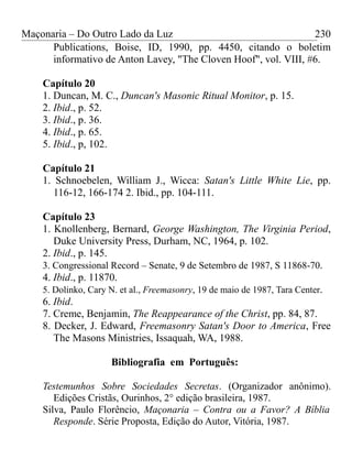 Maçonaria – Do Outro Lado da Luz
Publications, Boise, ID, 1990, pp. 4450, citando o boletim
informativo de Anton Lavey, "The Cloven Hoof", vol. VIII, #6.
Capítulo 20
1. Duncan, M. C., Duncan's Masonic Ritual Monitor, p. 15.
2. Ibid., p. 52.
3. Ibid., p. 36.
4. Ibid., p. 65.
5. Ibid., p, 102.
Capítulo 21
1. Schnoebelen, William J., Wicca: Satan's Little White Lie, pp.
116-12, 166-174 2. Ibid., pp. 104-111.
Capítulo 23
1. Knollenberg, Bernard, George Washington, The Virginia Period,
Duke University Press, Durham, NC, 1964, p. 102.
2. Ibid., p. 145.
3. Congressional Record – Senate, 9 de Setembro de 1987, S 11868-70.
4. Ibid., p. 11870.
5. Dolinko, Cary N. et al., Freemasonry, 19 de maio de 1987, Tara Center.
6. Ibid.
7. Creme, Benjamin, The Reappearance of the Christ, pp. 84, 87.
8. Decker, J. Edward, Freemasonry Satan's Door to America, Free
The Masons Ministries, Issaquah, WA, 1988.
Bibliografia em Português:
Testemunhos Sobre Sociedades Secretas. (Organizador anônimo).
Edições Cristãs, Ourinhos, 2° edição brasileira, 1987.
Silva, Paulo Florêncio, Maçonaria – Contra ou a Favor? A Bíblia
Responde. Série Proposta, Edição do Autor, Vitória, 1987.
230
 