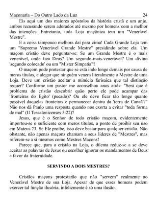 Maçonaria – Do Outro Lado da Luz
Eis aqui um dos maiores apóstolos da história cristã e um anjo,
ambos recusando serem adorados até mesmo por homens com a melhor
das intenções. Entretanto, toda Loja maçônica tem um "Venerável
Mestre".
E a coisa tampouco melhora daí para cima! Cada Grande Loja tem
um "Supremo Venerável Grande Mestre" presidindo sobre ela. Um
maçom cristão deve perguntar-se: Se um Grande Mestre é o mais
venerável, onde fica Deus? Um segundo-mais-venerável? Um divino
'segundo colocado' ou um "Mister Simpatia"?
O maçom pode protestar que se está indo longe demais por causa de
meros títulos, e alegar que ninguém venera literalmente o Mestre de uma
Loja. Deve um cristão aceitar a minúcia farisaica que tal distinção
requer? Conforme um pastor me aconselhou anos atrás: "Será que é
problema do cristão descobrir quão perto ele pode acampar das
'fronteiras do Egito' (pecado)? Ou ele deve ficar tão longe quanto
possível daquelas fronteiras e permanecer dentro da 'terra de Canaã'?"
Não nos dá Paulo uma resposta quando nos exorta a evitar "toda forma
de mal" (II Tessalonicenses 5:22)?
Jesus, que é o Senhor de todo cristão maçom, evidentemente
importou-se o suficiente com meros títulos, a ponto de proibir seu uso
em Mateus 23. Se Ele proíbe, isso deve bastar para qualquer cristão. Não
obstante, não apenas maçons chamam a seus líderes de "Mestres", mas
referem-se a si mesmos como Mestres Maçons!
Parece que, para o cristão na Loja, o dilema reduz-se a se deve
aceitar as palavras de Jesus ou escolher ignorar os mandamentos de Deus
a favor da fraternidade.
SERVINDO A DOIS MESTRES?
Cristãos maçons protestarão que não "servem" realmente ao
Venerável Mestre de sua Loja. Apesar de que esses homens podem
exercer tal função ilusória, infelizmente é só uma ilusão.
24
 