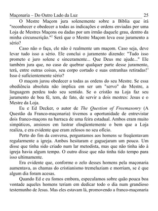 Maçonaria – Do Outro Lado da Luz
O Mestre Maçom jura solenemente sobre a Bíblia que irá
"reconhecer e obedecer a todas as indicações e ordens enviadas por uma
Loja de Mestres Maçons ou dadas por um irmão daquele grau, dentro da
minha circunscrição."2
Será que o Mestre Maçom leva esse juramento a
sério?
Caso não o faça, ele não é realmente um maçom. Caso seja, deve
levar tudo isso a sério. Ele conclui o juramento dizendo: "Tudo isso
prometo e juro solene e sinceramente... Que Deus me ajude..." Ele
também jura que, no caso de quebrar qualquer parte desse juramento,
terá, entre outras coisas, seu corpo cortado e suas entranhas retiradas!3
Isso é suficientemente sério?
O maçom jurou obedecer a todas as ordens do seu Mestre. Se essa
obediência absoluta não implica em ser um "servo" do Mestre, a
linguagem perdeu todo seu sentido. Se o cristão na Loja faz seu
juramento de boa fé, tem, de fato, de servir a dois mestres: Jesus e o
Mestre da Loja.
Eu e Ed Decker, o autor de The Question of Freemasonry (A
Questão da Franco-maçonaria) tivemos a oportunidade de entrevistar
dois franco-maçons na barraca de uma feira estadual. Ambos eram muito
simpáticos, ansiosos em lustrar eloqüentemente o bem que a Loja
realiza, e era evidente que eram zelosos no seu ofício.
Perto do fim da conversa, perguntamos aos homens se freqüentavam
regularmente a igreja. Ambos hesitaram e gaguejaram um pouco. Um
disse que tinha sido criado num lar metodista, mas que não tinha ido à
igreja havia algum tempo. O outro disse que não tinha tido tempo para
isso ultimamente.
Era evidente que, conforme o zelo desses homens pela maçonaria
aumentava, as chamas do cristianismo tremeluziam e morriam, se é que
algum dia foram acesas.
Quando Ed e eu fomos embora, especulamos sobre quão pouca boa
vontade aqueles homens teriam em dedicar todo o dia num grandioso
testemunho de Jesus. Mas eles estavam lá, promovendo a franco-maçonaria
25
 