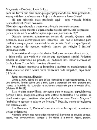 Maçonaria – Do Outro Lado da Luz
com um fervor que faria corar qualquer pregador de rua! Sem percebê-lo,
será que tinham vindo a amar a Loja e a aborrecer a Jesus Cristo?
Há um princípio mais profundo aqui – uma verdade bíblica
desconfortável. Paulo nos avisa:
Não sabeis que daquele a quem vos ofereceis como servos para
obediência, desse mesmo a quem obedeceis sois servos, seja do pecado
para a morte ou da obediência para a justiça (Romanos 6:16)?
Quando pecamos, tomamo-nos servos do pecado. Quanto mais
pecamos, mais escravizados nos tornamos. Isso não é novidade para
qualquer um que já caiu na armadilha do pecado. Paulo diz que "quando
éreis escravos do pecado, estáveis isentos em relação à justiça"
(Romanos 6:20).
Aqui existem duas possibilidades. Todos os homens são escravos, e
a única coisa que varia é o mestre que escolhemos servir! Podemos
laborar na escravidão ao pecado, ou podemos nos tornar escravos do
Senhor Jesus Cristo. Não há outras alternativas.
Se a franco-maçonaria te incentiva a quebrar os mandamentos de
Deus, ela te faz servo de um outro mestre um nada simpático, cujo nome
é Lúcifer.
Jesus nos chama, dizendo:
Vinde a mim, todos os que estais cansados e sobrecarregados, e eu
vos aliviarei. Tomai sobre vós o meu jugo e aprendei de mim, porque sou
manso e humilde de coração; e achareis descanso para a vossa alma.
(Mateus 11:28-29).
Essa é uma maravilhosa promessa para o maçom, especialmente
porque o ritual maçônico coloca tanta ênfase no trabalho e no salário. O
ritual ensina que o motivo pelo qual alguém torna-se Mestre Maçom é
"trabalhar e receber o salário do Mestre."4
Todavia, nunca se esclarece
que salário é esse.
Em Romanos 6, Paulo oferece um vislumbre quanto a natureza
desses ordenados:
Naquele tempo, que resultados colhestes? Somente as cousas de que,
agora, vos envergonhais; porque o fim delas é a morte. Agora, porém,
26
 