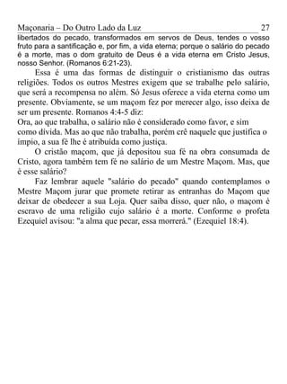 Maçonaria – Do Outro Lado da Luz
libertados do pecado, transformados em servos de Deus, tendes o vosso
fruto para a santificação e, por fim, a vida eterna; porque o salário do pecado
é a morte, mas o dom gratuito de Deus é a vida eterna em Cristo Jesus,
nosso Senhor. (Romanos 6:21-23).
Essa é uma das formas de distinguir o cristianismo das outras
religiões. Todos os outros Mestres exigem que se trabalhe pelo salário,
que será a recompensa no além. Só Jesus oferece a vida eterna como um
presente. Obviamente, se um maçom fez por merecer algo, isso deixa de
ser um presente. Romanos 4:4-5 diz:
Ora, ao que trabalha, o salário não é considerado como favor, e sim
como dívida. Mas ao que não trabalha, porém crê naquele que justifica o
ímpio, a sua fé lhe é atribuída como justiça.
O cristão maçom, que já depositou sua fé na obra consumada de
Cristo, agora também tem fé no salário de um Mestre Maçom. Mas, que
é esse salário?
Faz lembrar aquele "salário do pecado" quando contemplamos o
Mestre Maçom jurar que promete retirar as entranhas do Maçom que
deixar de obedecer a sua Loja. Quer saiba disso, quer não, o maçom é
escravo de uma religião cujo salário é a morte. Conforme o profeta
Ezequiel avisou: "a alma que pecar, essa morrerá." (Ezequiel 18:4).
27
 