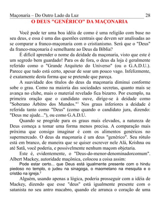 Maçonaria – Do Outro Lado da Luz
O DEUS "GENÉRICO" DA MAÇONARIA
Você pode ter uma boa idéia de como é uma religião com base no
seu deus, e essa é uma das questões centrais que devem ser analisadas ao
se comparar a franco-maçonaria com o cristianismo. Será que o "Deus"
da franco-maçonaria é semelhante ao Deus da Bíblia?
É difícil aprender o nome da deidade da maçonaria, visto que este é
um segredo bem guardado! Para os de fora, o deus da loja é geralmente
referido como o "Grande Arquiteto do Universo" (ou o G.A.D.U.).
Parece que tudo está certo, apesar de soar um pouco vago. Infelizmente,
é exatamente desta forma que se pretende que pareça.
A suavidade dos títulos do deus da maçonaria diminui conforme
sobe o grau. Como na maioria das sociedades secretas, quanto mais se
avança no clube, mais o material revelado fica bizarro. Por exemplo, na
primeira oração que o candidato ouve, dirige-se à deidade como
"Soberano Árbitro dos Mundos."1
Nos graus inferiores a deidade é
referida tanto como "Deus" (como quando o candidato jura, dizendo:
"Deus me ajude..."), ou como G.A.D.U.
Quando se progride para os graus mais elevados, a natureza de
Deus começa a tomar uma forma menos precisa. A comparação mais
próxima que consigo imaginar é com os alimentos genéricos no
supermercado. O deus da maçonaria é um deus "genérico". Seu rótulo
está em branco, de maneira que se quiser escrever nele Alá, Krishna ou
até Satã, você poderia, e possivelmente nenhum maçom objetaria.
Este é, evidentemente, o "Deus-do-menor-denominadorcomum".
Albert Mackey, autoridade maçônica, colocou a coisa assim:
Pode estar certo... que Deus está igualmente presente com o hindu
piedoso no templo, o judeu na sinagoga, o maometano na mesquita e o
cristão na igreja.2
Alguém, usando apenas a lógica, poderia prosseguir com a idéia de
Mackey, dizendo que esse "deus" está igualmente presente com o
satanista no seu antro macabro, quando ele arranca o coração de uma
28
 
