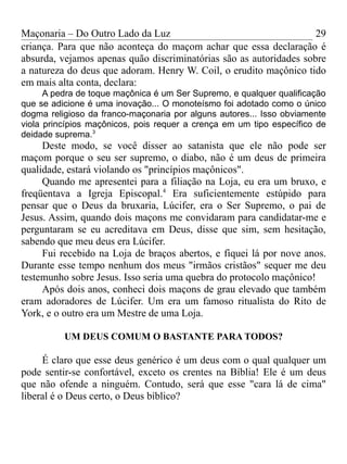 Maçonaria – Do Outro Lado da Luz
criança. Para que não aconteça do maçom achar que essa declaração é
absurda, vejamos apenas quão discriminatórias são as autoridades sobre
a natureza do deus que adoram. Henry W. Coil, o erudito maçônico tido
em mais alta conta, declara:
A pedra de toque maçônica é um Ser Supremo, e qualquer qualificação
que se adicione é uma inovação... O monoteísmo foi adotado como o único
dogma religioso da franco-maçonaria por alguns autores... Isso obviamente
viola princípios maçônicos, pois requer a crença em um tipo específico de
deidade suprema.3
Deste modo, se você disser ao satanista que ele não pode ser
maçom porque o seu ser supremo, o diabo, não é um deus de primeira
qualidade, estará violando os "princípios maçônicos".
Quando me apresentei para a filiação na Loja, eu era um bruxo, e
freqüentava a Igreja Episcopal.4
Era suficientemente estúpido para
pensar que o Deus da bruxaria, Lúcifer, era o Ser Supremo, o pai de
Jesus. Assim, quando dois maçons me convidaram para candidatar-me e
perguntaram se eu acreditava em Deus, disse que sim, sem hesitação,
sabendo que meu deus era Lúcifer.
Fui recebido na Loja de braços abertos, e fiquei lá por nove anos.
Durante esse tempo nenhum dos meus "irmãos cristãos" sequer me deu
testemunho sobre Jesus. Isso seria uma quebra do protocolo maçônico!
Após dois anos, conheci dois maçons de grau elevado que também
eram adoradores de Lúcifer. Um era um famoso ritualista do Rito de
York, e o outro era um Mestre de uma Loja.
UM DEUS COMUM O BASTANTE PARA TODOS?
É claro que esse deus genérico é um deus com o qual qualquer um
pode sentir-se confortável, exceto os crentes na Bíblia! Ele é um deus
que não ofende a ninguém. Contudo, será que esse "cara lá de cima"
liberal é o Deus certo, o Deus bíblico?
29
 