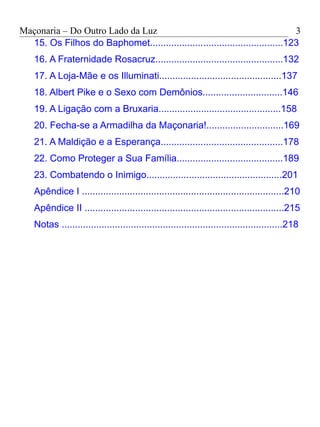 Maçonaria – Do Outro Lado da Luz
15. Os Filhos do Baphomet..................................................123
16. A Fraternidade Rosacruz................................................132
17. A Loja-Mãe e os Illuminati..............................................137
18. Albert Pike e o Sexo com Demônios..............................146
19. A Ligação com a Bruxaria..............................................158
20. Fecha-se a Armadilha da Maçonaria!.............................169
21. A Maldição e a Esperança..............................................178
22. Como Proteger a Sua Família........................................189
23. Combatendo o Inimigo...................................................201
Apêndice I ............................................................................210
Apêndice II ...........................................................................215
Notas ...................................................................................218
3
 