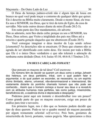 Maçonaria – Do Outro Lado da Luz
O Deus da herança judaico-cristã não é algum tipo de lousa em
branco no qual você pode traçar o contorno de qualquer ídolo que quiser.
Ele é descrito na Bíblia muito claramente. Desde o monte Sinai, ele troa:
Eu sou o SENHOR, teu Deus, que te tirei da terra do Egito, da casa da
servidão. Não terás outros deuses diante de mim (Êxodo 20:2-3).
Em outra parte dos Dez mandamentos, ele adverte:
Não as adorarás, nem lhes darás culto; porque eu sou o SENHOR, teu
Deus, Deus zeloso, que Visito a iniqüidade dos pais nos filhos até a
terceira e quarta geração daqueles que me aborrecem (Êxodo 20:5).
Você consegue imaginar o deus incolor da Loja sendo zeloso
[ciumento]? As descrições não se encaixam. O Deus que citamos não se
agrada de ser identificado com outro deus. Ele insiste por toda a Bíblia
que Ele é o único Deus verdadeiro e que não tolerará a adoração de
nenhuma outra deidade (Deut. 6:4; Isaías 43:10, 44:6-8; I Timóteo 2:5).
UM DEUS CABEÇA-DE-TOMATE?
Que pensam os maçons de tal deus? Coil escreveu:
Os homens têm de decidir se querem um deus como o antigo Jahweh
dos hebreus, um deus partidário, tribal, com o qual podem falar e
argumentar, e do qual podem se esconder, se necessário, ou um espírito
divino ilimitado, eterno, universal, não-denominacional e internacional, tão
vastamente distante do pontinho chamado homem que não pode ser
conhecido... Assim que o homem começa a louvar seu deus e a revesti-lo
com os atributos humanos mais perfeitos, tais como justiça, misericórdia,
beneficência etc, a essência divina é depreciada e despojada.5
Podemos parar aqui um instante e desembrulhar isso um pouco?
Como grande parte do que os maçons escrevem, exige um pouco de
análise para tirar o nevoeiro.
Em primeiro lugar, nos é dito que os homens podem decidir que
tipo de deus querem. Pode-se ter o quadro mental do maçom passando
por algum restaurante celestial self-service. Pois bem, gostamos da
misericórdia de Jeová, portanto, vamos pegá-la. Mas apreciamos a ética
30
 