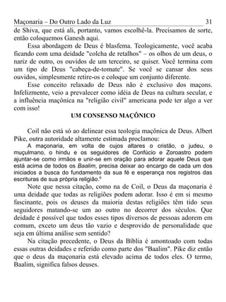 Maçonaria – Do Outro Lado da Luz
de Shiva, que está ali, portanto, vamos escolhê-la. Precisamos de sorte,
então coloquemos Ganesh aqui.
Essa abordagem de Deus é blasfema. Teologicamente, você acaba
ficando com uma deidade "colcha de retalhos" – os olhos de um deus, o
nariz de outro, os ouvidos de um terceiro, se quiser. Você termina com
um tipo de Deus "cabeça-de-tomate". Se você se cansar dos seus
ouvidos, simplesmente retire-os e coloque um conjunto diferente.
Esse conceito relaxado de Deus não é exclusivo dos maçons.
Infelizmente, veio a prevalecer como idéia de Deus na cultura secular, e
a influência maçônica na "religião civil" americana pode ter algo a ver
com isso!
UM CONSENSO MAÇÔNICO
Coil não está só ao delinear essa teologia maçônica de Deus. Albert
Pike, outra autoridade altamente estimada proclamou:
A maçonaria, em volta de cujos altares o cristão, o judeu, o
muçulmano, o hindu e os seguidores de Confúcio e Zoroastro podem
ajuntar-se como irmãos e unir-se em oração para adorar aquele Deus que
está acima de todos os Baalim, precisa deixar ao encargo de cada um dos
iniciados a busca do fundamento da sua fé e esperança nos registros das
escrituras de sua própria religião.6
Note que nessa citação, como na de Coil, o Deus da maçonaria é
uma deidade que todas as religiões podem adorar. Isso é em si mesmo
fascinante, pois os deuses da maioria destas religiões têm tido seus
seguidores matando-se um ao outro no decorrer dos séculos. Que
deidade é possível que todos esses tipos diversos de pessoas adorem em
comum, exceto um deus tão vazio e desprovido de personalidade que
seja em última análise sem sentido?
Na citação precedente, o Deus da Bíblia é amontoado com todas
essas outras deidades e referido como parte dos "Baalim". Pike diz então
que o deus da maçonaria está elevado acima de todos eles. O termo,
Baalim, significa falsos deuses.
31
 