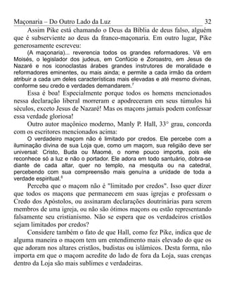 Maçonaria – Do Outro Lado da Luz
Assim Pike está chamando o Deus da Bíblia de deus falso, alguém
que é subserviente ao deus da franco-maçonaria. Em outro lugar, Pike
generosamente escreveu:
(A maçonaria)... reverencia todos os grandes reformadores. Vê em
Moisés, o legislador dos judeus, em Confúcio e Zoroastro, em Jesus de
Nazaré e nos iconoclastas árabes grandes instrutores de moralidade e
reformadores eminentes, ou mais ainda; e permite a cada irmão da ordem
atribuir a cada um deles características mais elevadas e até mesmo divinas,
conforme seu credo e verdades demandarem.7
Essa é boa! Especialmente porque todos os homens mencionados
nessa declaração liberal morreram e apodreceram em seus túmulos há
séculos, exceto Jesus de Nazaré! Mas os maçons jamais podem confessar
essa verdade gloriosa!
Outro autor maçônico moderno, Manly P. Hall, 33° grau, concorda
com os escritores mencionados acima:
O verdadeiro maçom não é limitado por credos. Ele percebe com a
iluminação divina de sua Loja que, como um maçom, sua religião deve ser
universal: Cristo, Buda ou Maomé, o nome pouco importa, pois ele
reconhece só a luz e não o portador. Ele adora em todo santuário, dobra-se
diante de cada altar, quer no templo, na mesquita ou na catedral,
percebendo com sua compreensão mais genuína a unidade de toda a
verdade espiritual.8
Perceba que o maçom não é "limitado por credos". Isso quer dizer
que todos os maçons que permanecem em suas igrejas e professam o
Credo dos Apóstolos, ou assinaram declarações doutrinárias para serem
membros de uma igreja, ou não são ótimos maçons ou estão representando
falsamente seu cristianismo. Não se espera que os verdadeiros cristãos
sejam limitados por credos?
Considere também o fato de que Hall, como fez Pike, indica que de
alguma maneira o maçom tem um entendimento mais elevado do que os
que adoram nos altares cristãos, budistas ou islâmicos. Desta forma, não
importa em que o maçom acredite do lado de fora da Loja, suas crenças
dentro da Loja são mais sublimes e verdadeiras.
32
 
