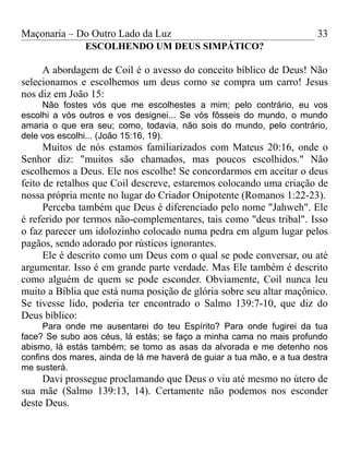 Maçonaria – Do Outro Lado da Luz
ESCOLHENDO UM DEUS SIMPÁTICO?
A abordagem de Coil é o avesso do conceito bíblico de Deus! Não
selecionamos e escolhemos um deus como se compra um carro! Jesus
nos diz em João 15:
Não fostes vós que me escolhestes a mim; pelo contrário, eu vos
escolhi a vós outros e vos designei... Se vós fôsseis do mundo, o mundo
amaria o que era seu; como, todavia, não sois do mundo, pelo contrário,
dele vos escolhi... (João 15:16, 19).
Muitos de nós estamos familiarizados com Mateus 20:16, onde o
Senhor diz: "muitos são chamados, mas poucos escolhidos." Não
escolhemos a Deus. Ele nos escolhe! Se concordarmos em aceitar o deus
feito de retalhos que Coil descreve, estaremos colocando uma criação de
nossa própria mente no lugar do Criador Onipotente (Romanos 1:22-23).
Perceba também que Deus é diferenciado pelo nome "Jahweh". Ele
é referido por termos não-complementares, tais como "deus tribal". Isso
o faz parecer um idolozinho colocado numa pedra em algum lugar pelos
pagãos, sendo adorado por rústicos ignorantes.
Ele é descrito como um Deus com o qual se pode conversar, ou até
argumentar. Isso é em grande parte verdade. Mas Ele também é descrito
como alguém de quem se pode esconder. Obviamente, Coil nunca leu
muito a Bíblia que está numa posição de glória sobre seu altar maçônico.
Se tivesse lido, poderia ter encontrado o Salmo 139:7-10, que diz do
Deus bíblico:
Para onde me ausentarei do teu Espírito? Para onde fugirei da tua
face? Se subo aos céus, lá estás; se faço a minha cama no mais profundo
abismo, lá estás também; se tomo as asas da alvorada e me detenho nos
confins dos mares, ainda de lá me haverá de guiar a tua mão, e a tua destra
me susterá.
Davi prossegue proclamando que Deus o viu até mesmo no útero de
sua mãe (Salmo 139:13, 14). Certamente não podemos nos esconder
deste Deus.
33
 