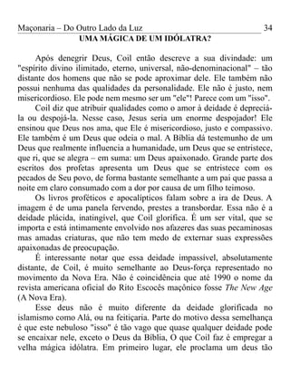 Maçonaria – Do Outro Lado da Luz
UMA MÁGICA DE UM IDÓLATRA?
Após denegrir Deus, Coil então descreve a sua divindade: um
"espírito divino ilimitado, eterno, universal, não-denominacional" – tão
distante dos homens que não se pode aproximar dele. Ele também não
possui nenhuma das qualidades da personalidade. Ele não é justo, nem
misericordioso. Ele pode nem mesmo ser um "ele"! Parece com um "isso".
Coil diz que atribuir qualidades como o amor à deidade é depreciá-
la ou despojá-la. Nesse caso, Jesus seria um enorme despojador! Ele
ensinou que Deus nos ama, que Ele é misericordioso, justo e compassivo.
Ele também é um Deus que odeia o mal. A Bíblia dá testemunho de um
Deus que realmente influencia a humanidade, um Deus que se entristece,
que ri, que se alegra – em suma: um Deus apaixonado. Grande parte dos
escritos dos profetas apresenta um Deus que se entristece com os
pecados de Seu povo, de forma bastante semelhante a um pai que passa a
noite em claro consumado com a dor por causa de um filho teimoso.
Os livros proféticos e apocalípticos falam sobre a ira de Deus. A
imagem é de uma panela fervendo, prestes a transbordar. Essa não é a
deidade plácida, inatingível, que Coil glorifica. É um ser vital, que se
importa e está intimamente envolvido nos afazeres das suas pecaminosas
mas amadas criaturas, que não tem medo de externar suas expressões
apaixonadas de preocupação.
É interessante notar que essa deidade impassível, absolutamente
distante, de Coil, é muito semelhante ao Deus-força representado no
movimento da Nova Era. Não é coincidência que até 1990 o nome da
revista americana oficial do Rito Escocês maçônico fosse The New Age
(A Nova Era).
Esse deus não é muito diferente da deidade glorificada no
islamismo como Alá, ou na feitiçaria. Parte do motivo dessa semelhança
é que este nebuloso "isso" é tão vago que quase qualquer deidade pode
se encaixar nele, exceto o Deus da Bíblia, O que Coil faz é empregar a
velha mágica idólatra. Em primeiro lugar, ele proclama um deus tão
34
 