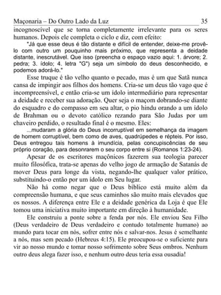 Maçonaria – Do Outro Lado da Luz
incognoscível que se torna completamente irrelevante para os seres
humanos. Depois ele completa o ciclo e diz, com efeito:
"Já que esse deus é tão distante e difícil de entender, deixe-me provê-
lo com outro um pouquinho mais próximo, que representa a deidade
distante, inescrutável. Que isso (preencha o espaço vazio aqui: 1. árvore; 2.
pedra; 3. ídolo; 4. letra "G") seja um símbolo do deus desconhecido, e
podemos adorá-lo."
Esse truque é tão velho quanto o pecado, mas é um que Satã nunca
cansa de impingir aos filhos dos homens. Cria-se um deus tão vago que é
incompreensível, e então cria-se um ídolo intermediário para representar
a deidade e receber sua adoração. Quer seja o maçom dobrando-se diante
do esquadro e do compasso em seu altar, o pio hindu orando a um ídolo
de Brahman ou o devoto católico rezando para São Judas por um
chaveiro perdido, o resultado final é o mesmo. Eles:
...mudaram a glória do Deus incorruptível em semelhança da imagem
de homem corruptível, bem como de aves, quadrúpedes e répteis. Por isso,
Deus entregou tais homens à imundícia, pelas concupiscências de seu
próprio coração, para desonrarem o seu corpo entre si (Romanos 1:23-24).
Apesar de os escritores maçônicos fazerem sua teologia parecer
muito filosófica, trata-se apenas do velho jogo de armação de Satanás de
mover Deus para longe da vista, negando-lhe qualquer valor prático,
substituindo-o então por um ídolo em Seu lugar.
Não há como negar que o Deus bíblico está muito além da
compreensão humana, e que seus caminhos são muito mais elevados que
os nossos. A diferença entre Ele e a deidade genérica da Loja é que Ele
tomou uma iniciativa muito importante em direção à humanidade.
Ele construiu a ponte sobre a fenda por nós. Ele enviou Seu Filho
(Deus verdadeiro de Deus verdadeiro e contudo totalmente humano) ao
mundo para tocar em nós, sofrer entre nós e salvar-nos. Jesus é semelhante
a nós, mas sem pecado (Hebreus 4:15). Ele preocupou-se o suficiente para
vir ao nosso mundo e tomar nosso sofrimento sobre Seus ombros. Nenhum
outro deus alega fazer isso, e nenhum outro deus teria essa ousadia!
35
 