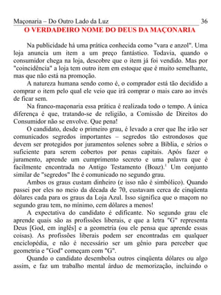 Maçonaria – Do Outro Lado da Luz
O VERDADEIRO NOME DO DEUS DA MAÇONARIA
Na publicidade há uma prática conhecida como "vara e anzol". Uma
loja anuncia um item a um preço fantástico. Todavia, quando o
consumidor chega na loja, descobre que o item já foi vendido. Mas por
"coincidência" a loja tem outro item em estoque que é muito semelhante,
mas que não está na promoção.
A natureza humana sendo como é, o comprador está tão decidido a
comprar o item pelo qual ele veio que irá comprar o mais caro ao invés
de ficar sem.
Na franco-maçonaria essa prática é realizada todo o tempo. A única
diferença é que, tratando-se de religião, a Comissão de Direitos do
Consumidor não se envolve. Que pena!
O candidato, desde o primeiro grau, é levado a crer que lhe irão ser
comunicados segredos importantes – segredos tão estrondosos que
devem ser protegidos por juramentos solenes sobre a Bíblia, e sérios o
suficiente para serem cobertos por penas capitais. Após fazer o
juramento, aprende um cumprimento secreto e uma palavra que é
facilmente encontrada no Antigo Testamento (Boaz).1
Um conjunto
similar de "segredos" lhe é comunicado no segundo grau.
Ambos os graus custam dinheiro (e isso não é simbólico). Quando
passei por eles no meio da década de 70, custavam cerca de cinqüenta
dólares cada para os graus da Loja Azul. Isso significa que o maçom no
segundo grau tem, no mínimo, cem dólares a menos!
A expectativa do candidato é edificante. No segundo grau ele
aprende quais são as profissões liberais, e que a letra "G" representa
Deus [God, em inglês] e a geometria (ou ele pensa que aprende essas
coisas). As profissões liberais podem ser encontradas em qualquer
enciclopédia, e não é necessário ser um gênio para perceber que
geometria e "God" começam com "G".
Quando o candidato desembolsa outros cinqüenta dólares ou algo
assim, e faz um trabalho mental árduo de memorização, incluindo o
36
 